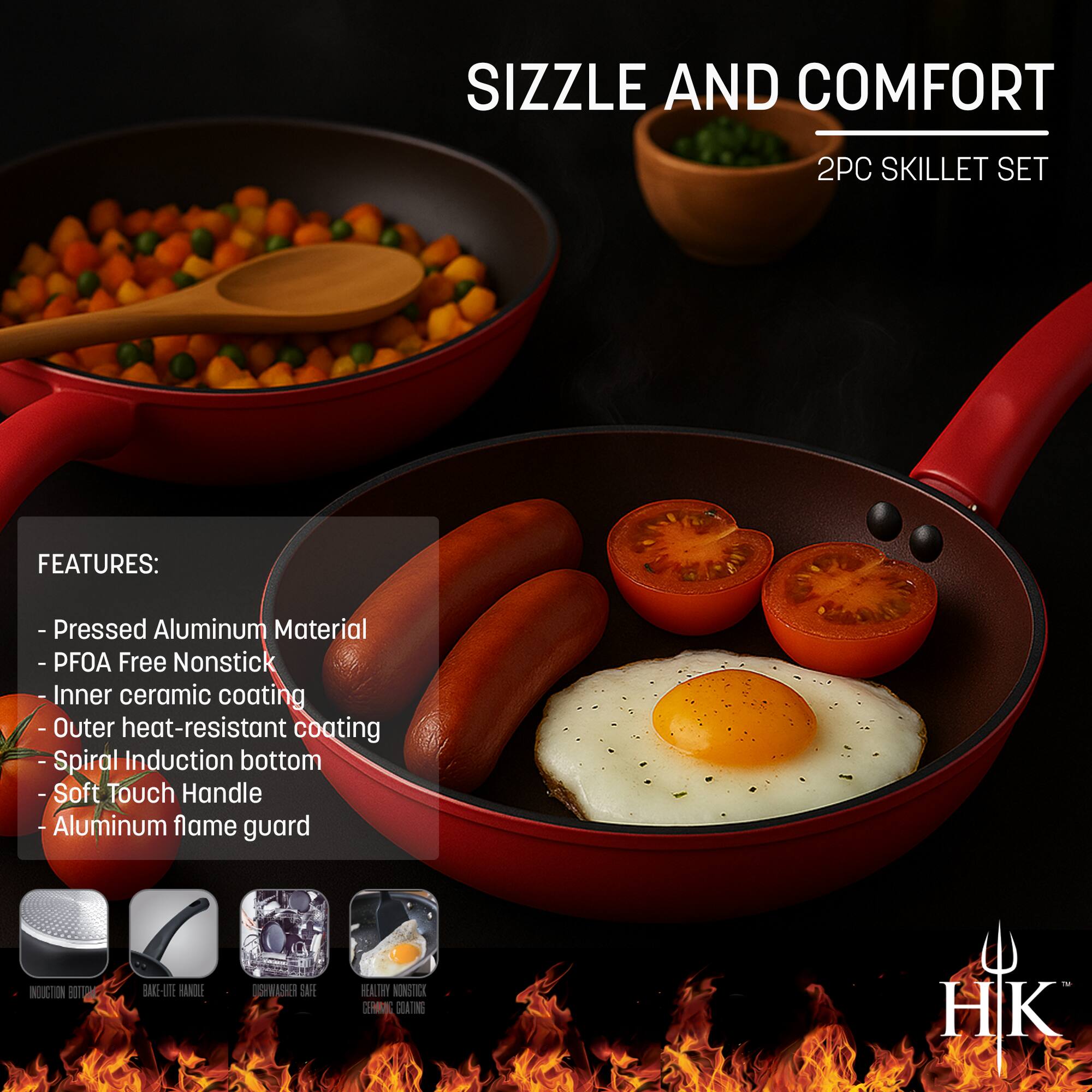 Sizzle and Comfort  
2PC Skillet Set  

Features:  
- Pressed Aluminum Material  
- PFOA Free Nonstick  
- Inner Ceramic Coating  
- Outer Heat-Resistant Coating  
- Spiral Induction Bottom  
- Soft Touch Handle  
- Aluminum Flame Guard  

Induction Bottom  
Bake-Lite Handle  
Dishwasher Safe  
Heavy Nonstick Ceramic Coating  

HK