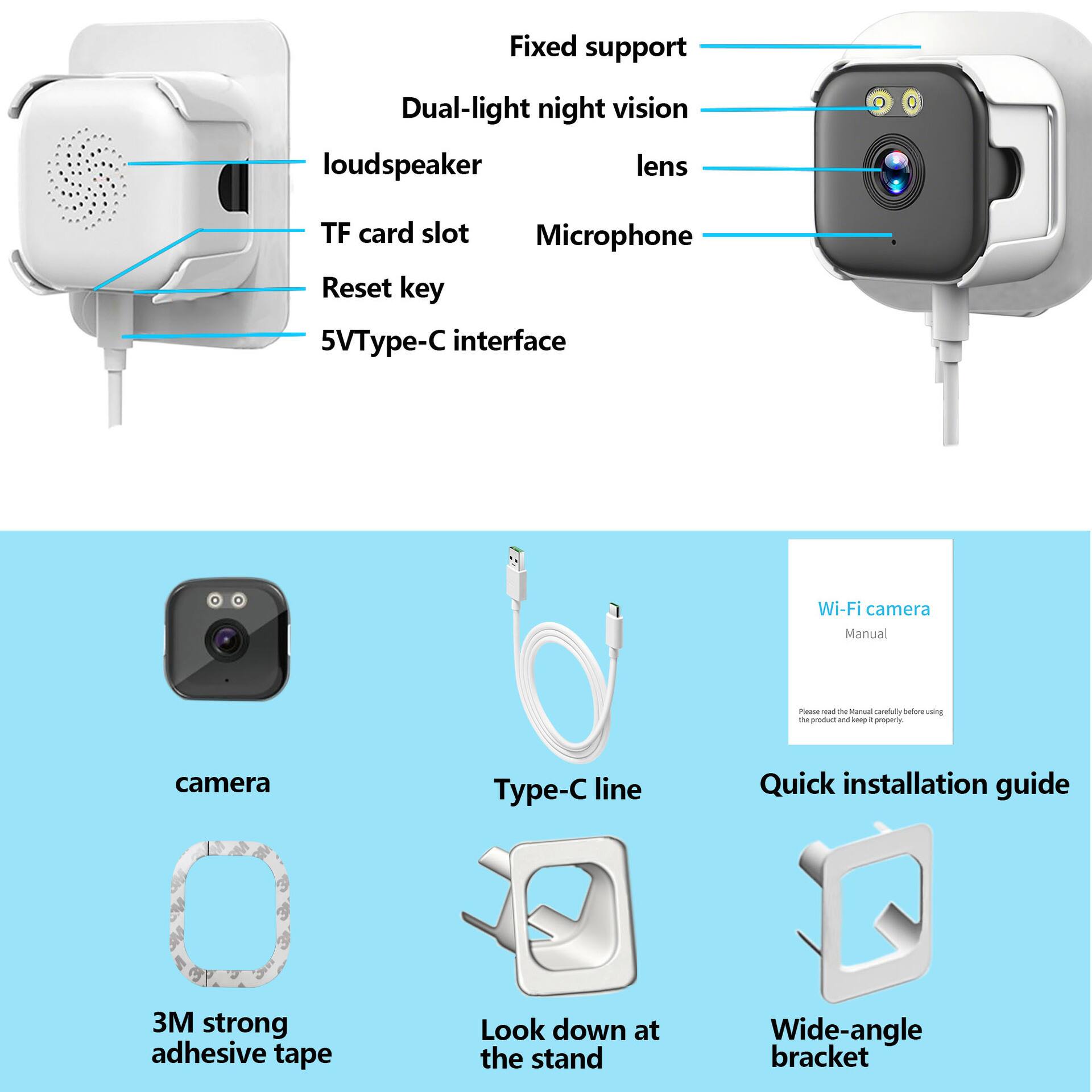 Fixed support  
Dual-light night vision  
lens  
Microphone  
TF card slot  
Reset key  
5VType-C interface  

Wi-Fi camera  
Manual  

Quick installation guide  
3M strong adhesive tape  
Look down at the stand  
Wide-angle bracket  
Type-C line