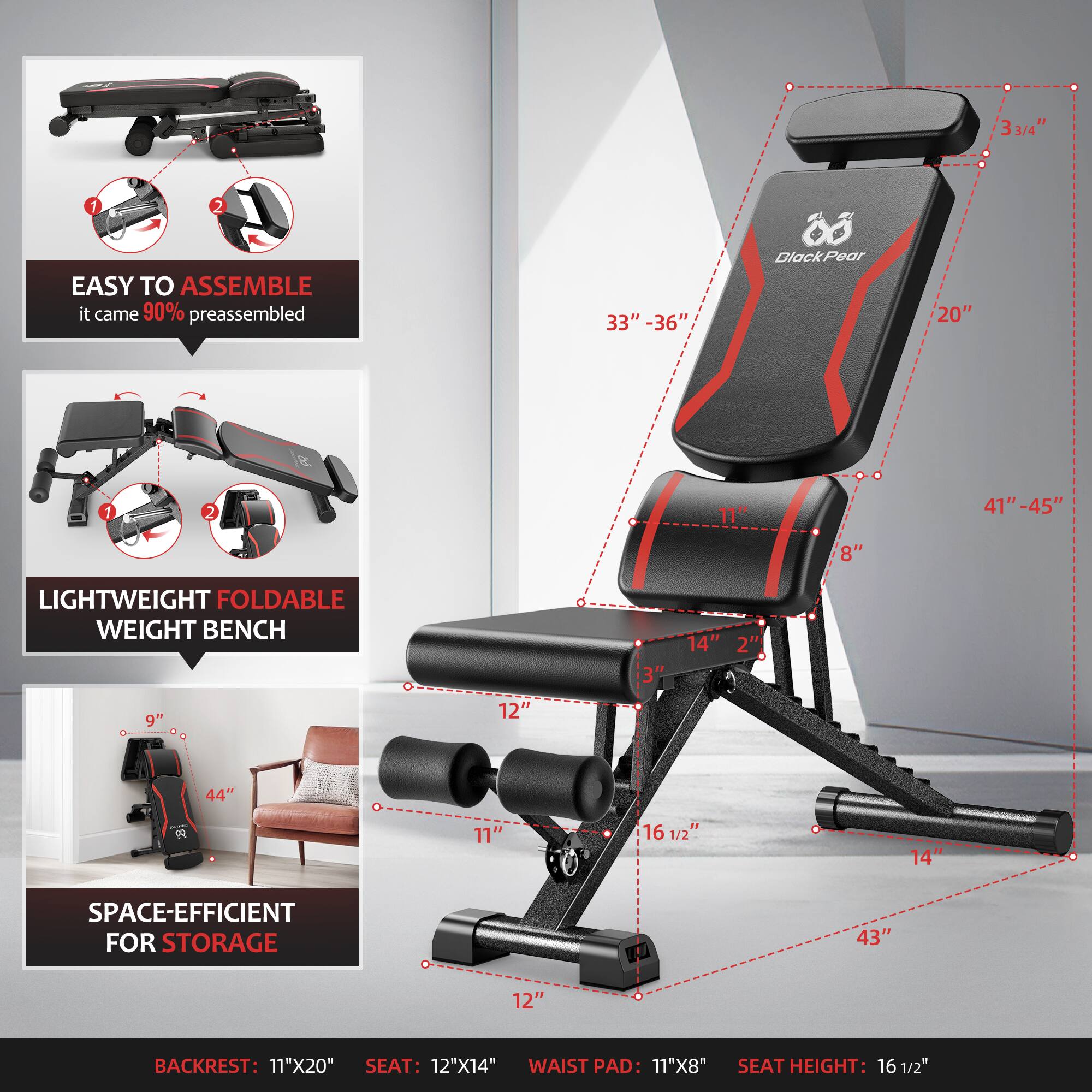 **EASY TO ASSEMBLE**  
it came 90% preassembled

**LIGHTWEIGHT FOLDABLE WEIGHT BENCH**

**SPACE-EFFICIENT FOR STORAGE**

**BACKREST:** 11"X20"  
**SEAT:** 12"X14"  
**WAIST PAD:** 11"X8"  
**SEAT HEIGHT:** 16 1/2"

- 33" - 36"
- 20"
- 41" - 45"
- 8"
- 14"
- 2"
- 3"
- 12"
- 11"
- 16 1/2"
- 43"
- 12"
- 9"
- 44"