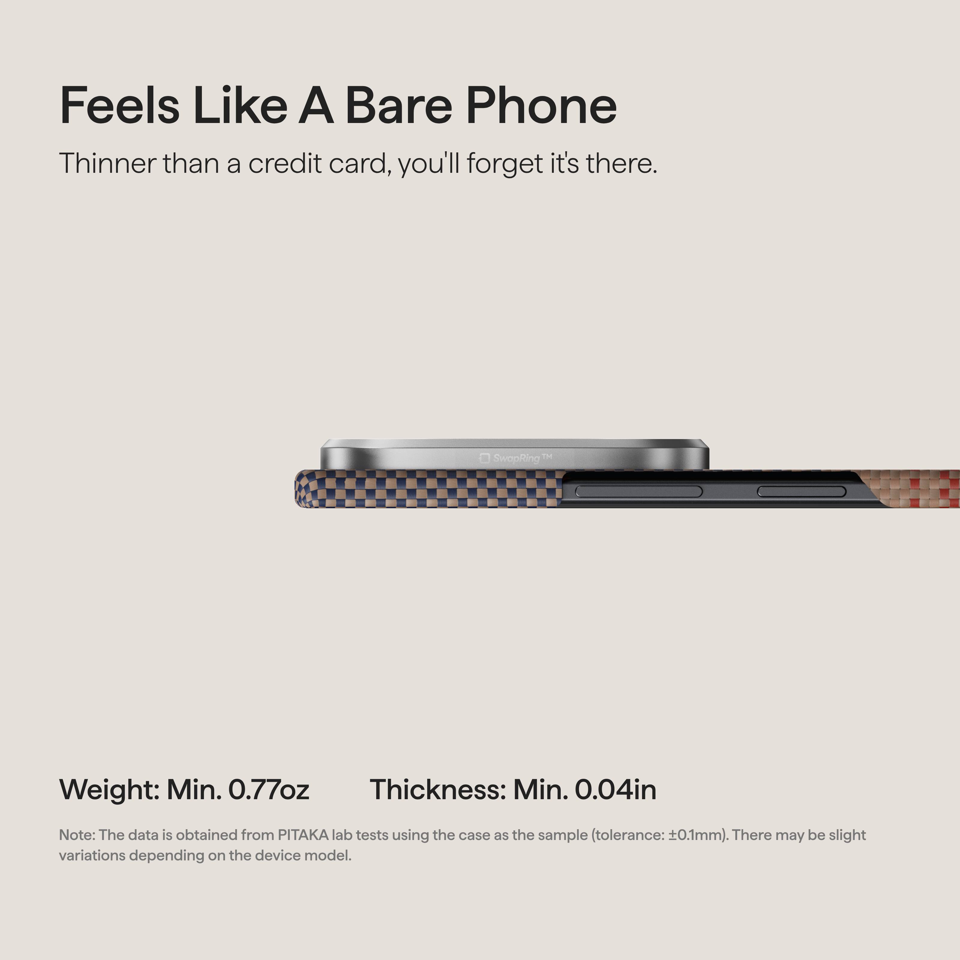 Feels Like A Bare Phone  
Thinner than a credit card, you'll forget it's there.  

SwapRing™  

Weight: Min. 0.77oz  
Thickness: Min. 0.04in  

Note: The data is obtained from PITAKA lab tests using the case as the sample (tolerance: ±0.1mm). There may be slight variations depending on the device model.