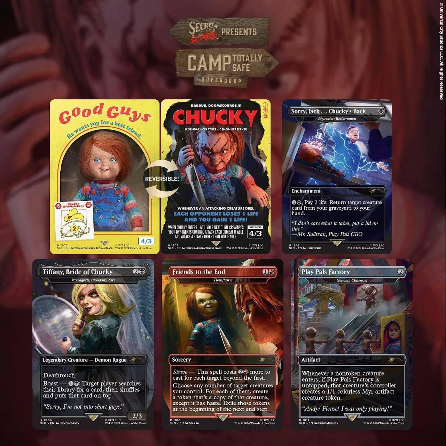 SECRET PRESENTS SCAPES TOTALLY CAMP SAFE SUPERDROP KARDUR DOOMSCOURGE IS

Good Guys
He wants you for a best friend.
REVERSIBLE!
4/3

CHUCKY
LEGENDARY CREATURE - DEMON ROGUE
Whenever an attacking creature dies, each opponent loses 1 life and you gain 1 life!
4/3

Sorry, Jack... Chucky's Back
Enchantment
0, Pay 2 life: Return target creature card from your graveyard to your hand.
2

Tiffany, Bride of Chucky
Legendary Creature - Demon Rogue
Deathtouch
Boost - 2: Target player searches their library for a card, then shuffles and puts that card on top.
"Sorry, I'm not into short guys."
2/3

Friends to the End
Sorcery
This spell costs 2 more to cast for each target beyond the first. Choose any number of target creatures you control. At the beginning of the next end step, each of them creates a token that's a copy of that creature.
0

Play Pals Factory
Artifact
Whenever a nontoken creature enters, if Play Pals Factory is untapped, that creature's controller