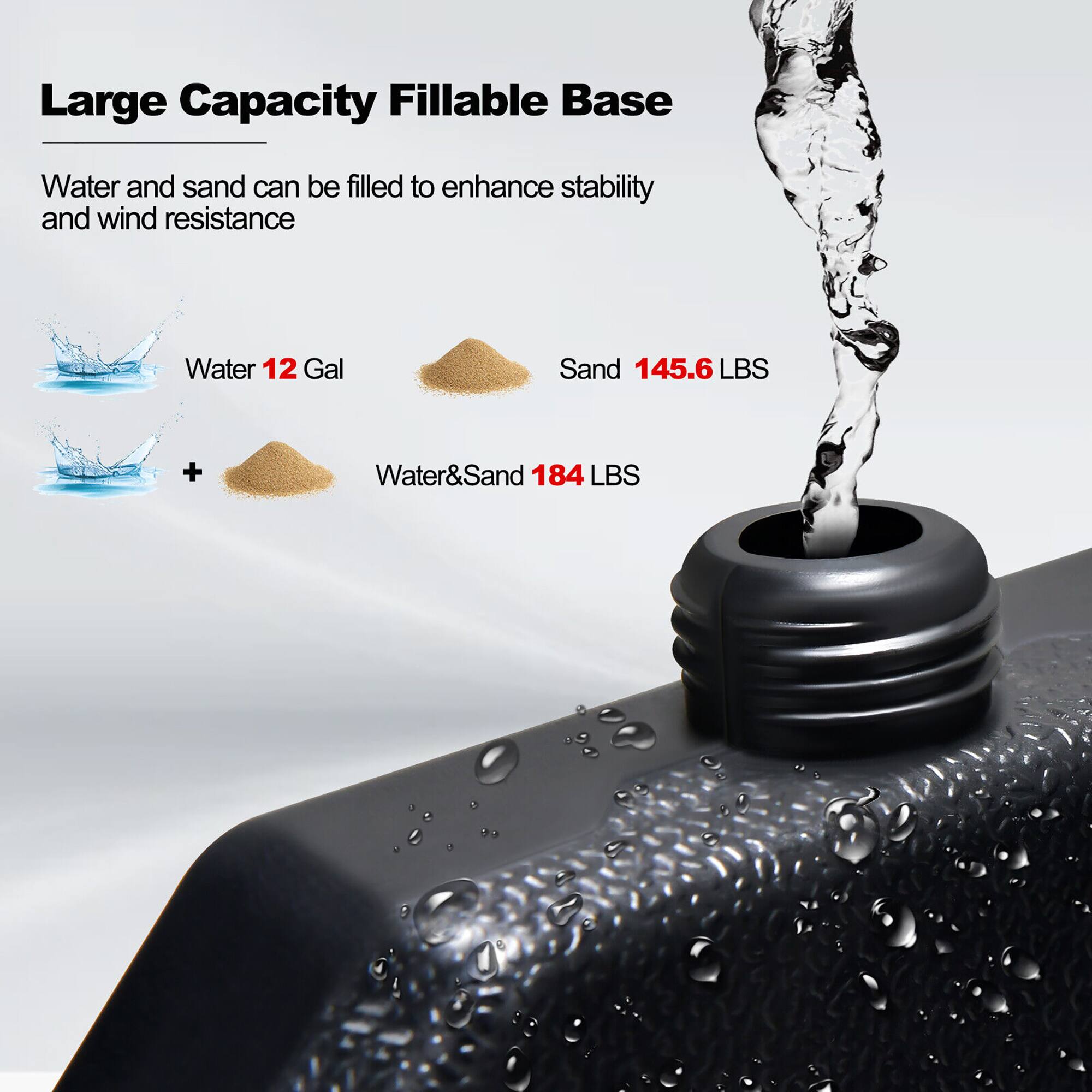 Large Capacity FILLABLE BASE

Water and sand can be filled to enhance stability and wind resistance

Water 12 Gal

Sand 145.6 LBS

Water & Sand 184 LBS