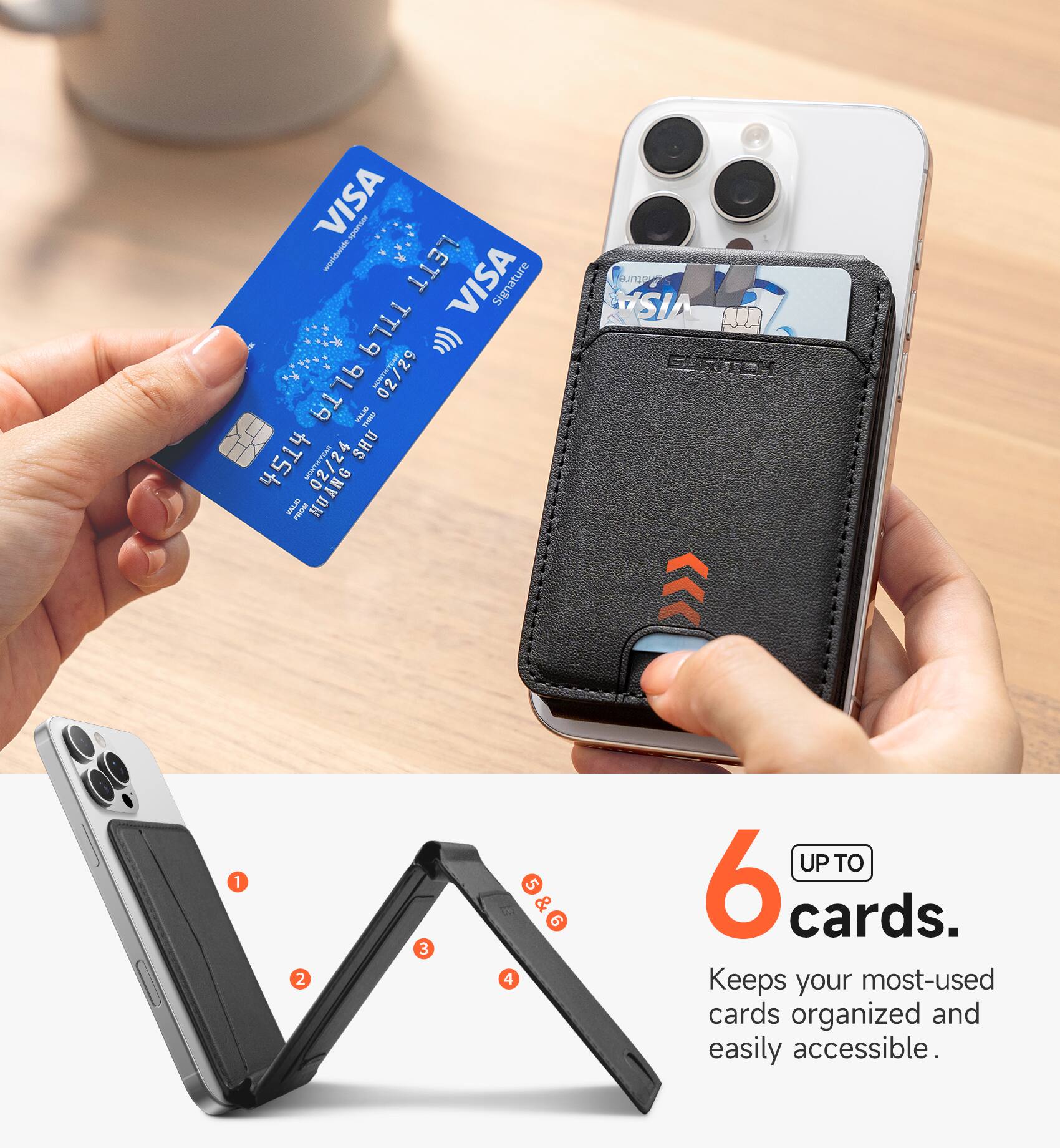 VISA worldwide  
LETT VISA Signature TTL9 9 () TA 9L Vorver.in 02/29 VILLAV THAM 4514  
MONTH/YEAR 4 SHU YALIO FROM HUANG  
ature VISA EVRITCH  
1  
2  
3  
4  
5 & 6  
UP TO 6 cards.  
Keeps your most-used cards organized and easily accessible.