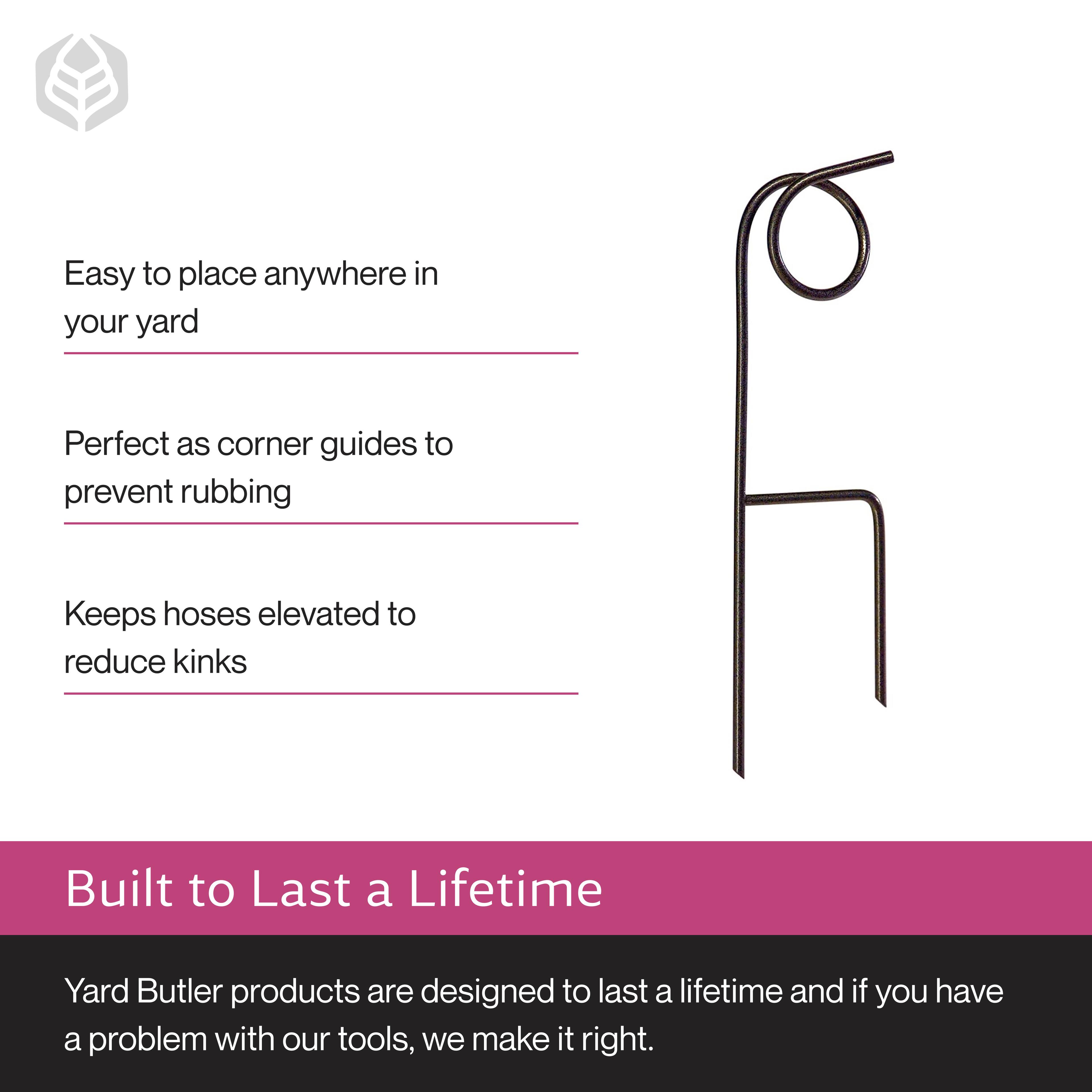 Easy to place anywhere in your yard  
Perfect as corner guides to prevent rubbing  
Keeps hoses elevated to reduce kinks  

Built to Last a Lifetime  
Yard Butler products are designed to last a lifetime and if you have a problem with our tools, we make it right.
