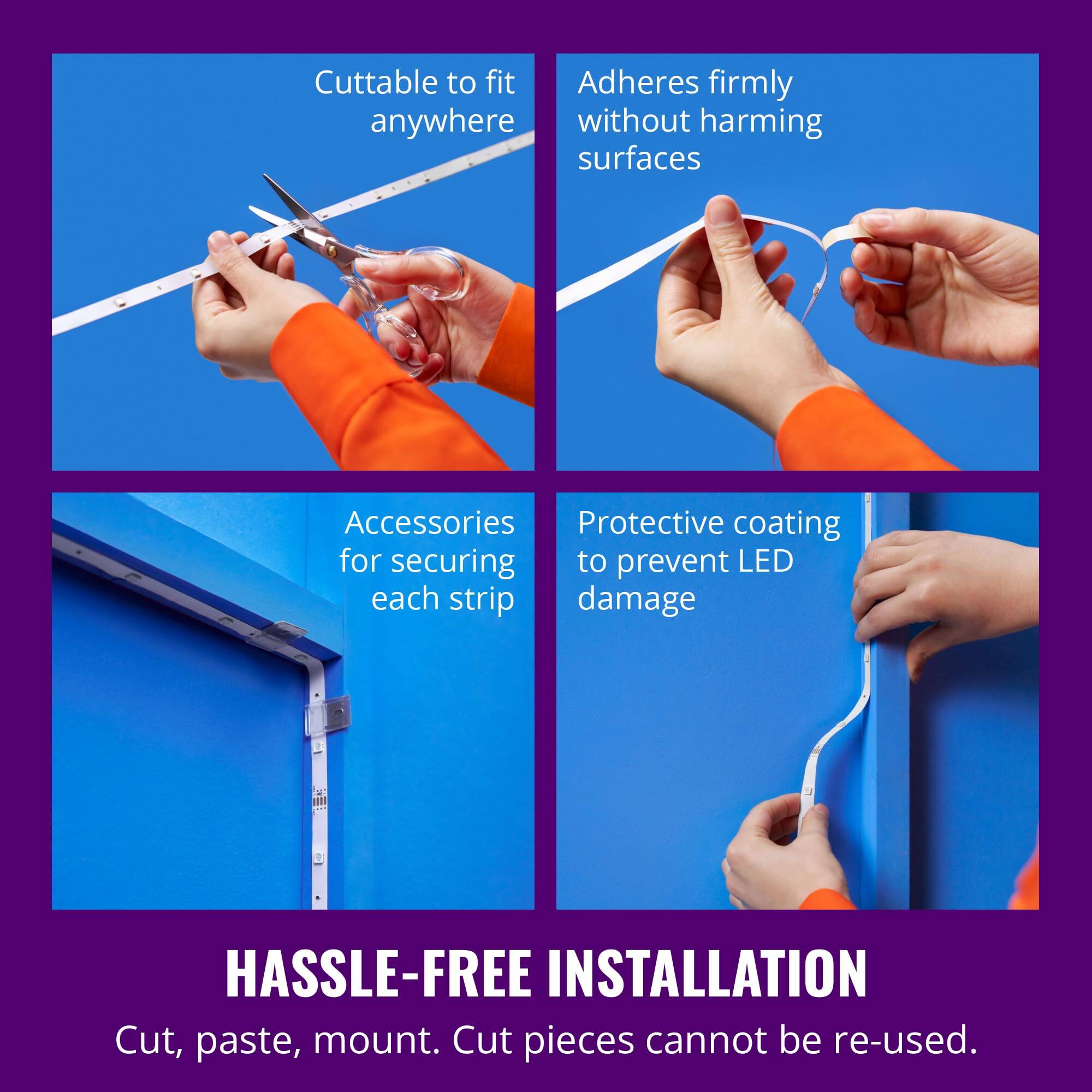 - Cuttable to fit anywhere
- Adheres firmly without harming surfaces
- Accessories for securing each strip
- Protective coating to prevent LED damage
- HASSLE-FREE INSTALLATION
- Cut, paste, mount. Cut pieces cannot be re-used.
