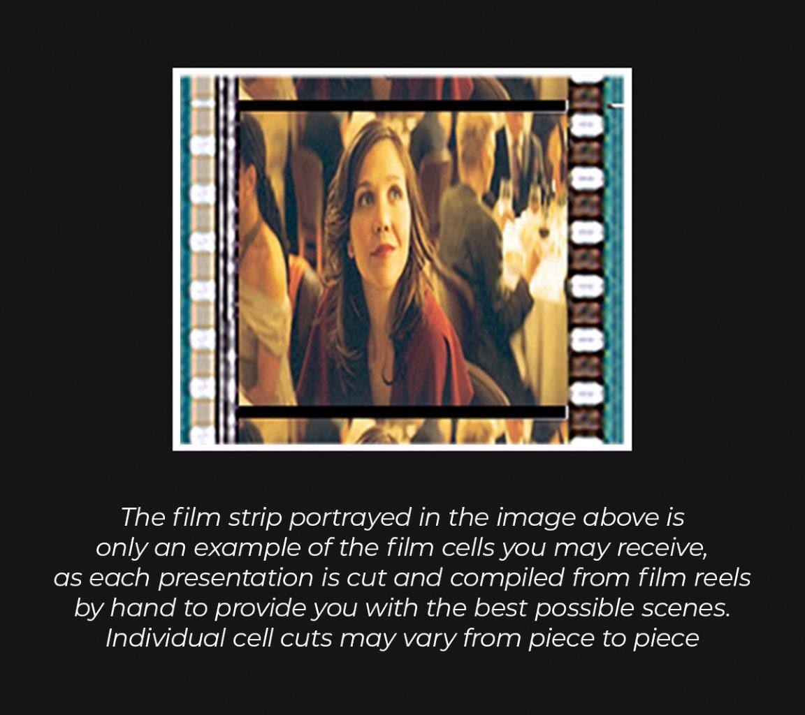 The film strip portrayed in the image above is only an example of the film cells you may receive, as each presentation is cut and compiled from film reels by hand to provide you with the best possible scenes. Individual cell cuts may vary from piece to piece.