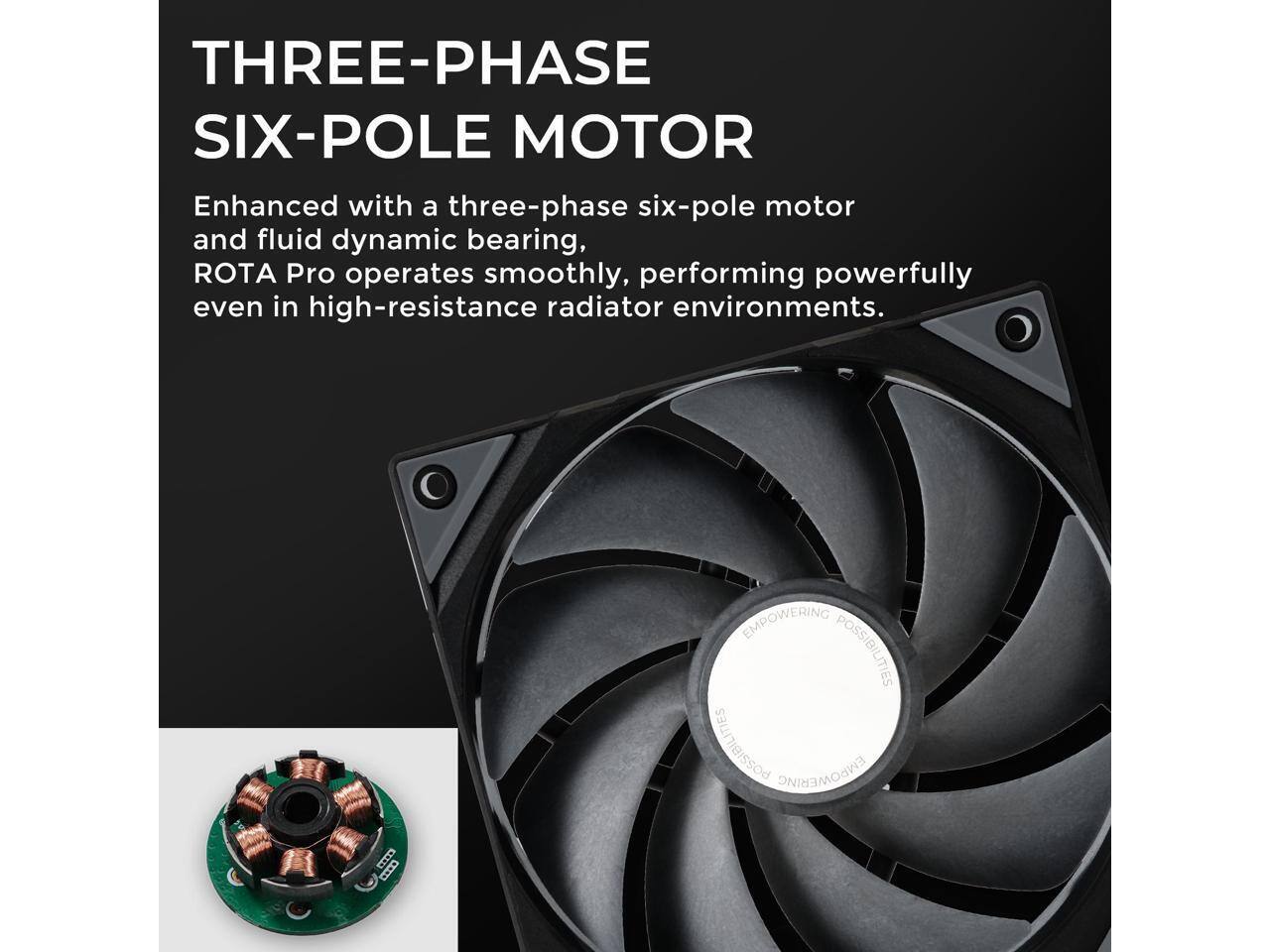 THREE-PHASE SIX-POLE MOTOR

Enhanced with a three-phase six-pole motor and fluid dynamic bearing, ROTA Pro operates smoothly, performing powerfully even in high-resistance radiator environments.