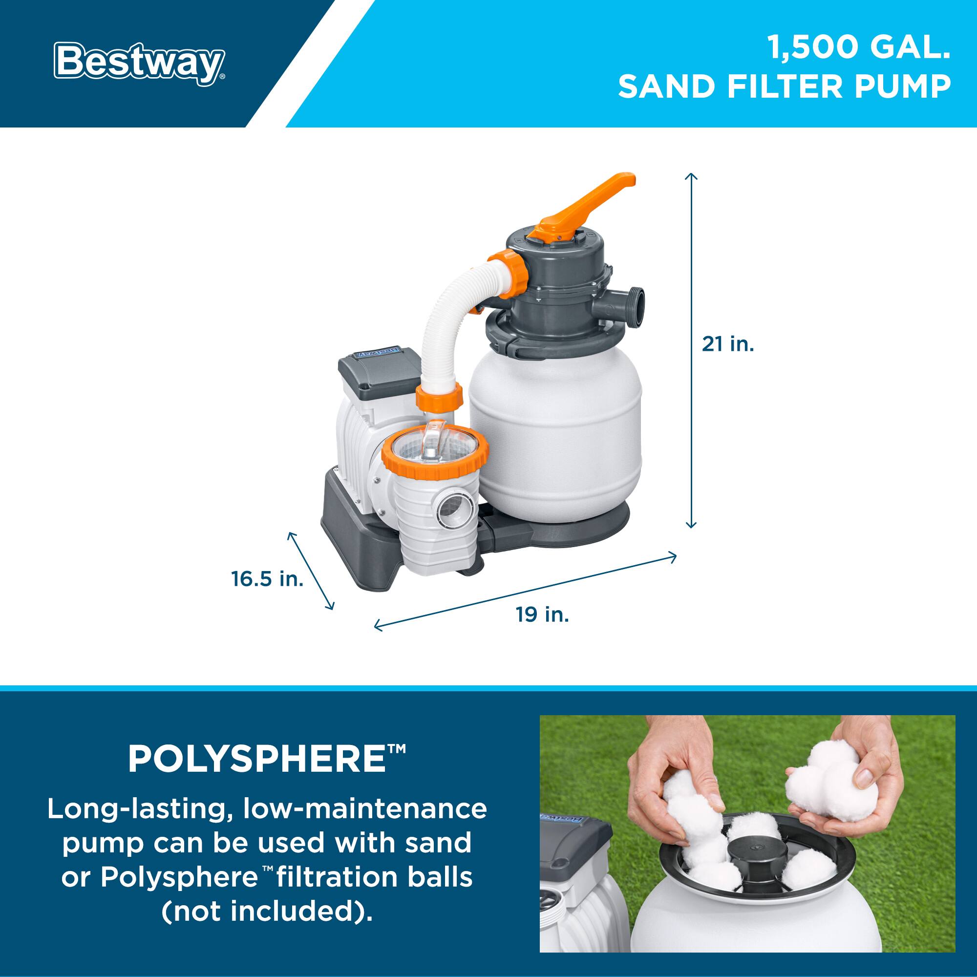 Bestway 1,500 GAL. SAND FILTER PUMP

21 in. 16.5 in. 19 in.

POLYSPHERE™
Long-lasting, low-maintenance pump can be used with sand or Polysphere™ filtration balls (not included).