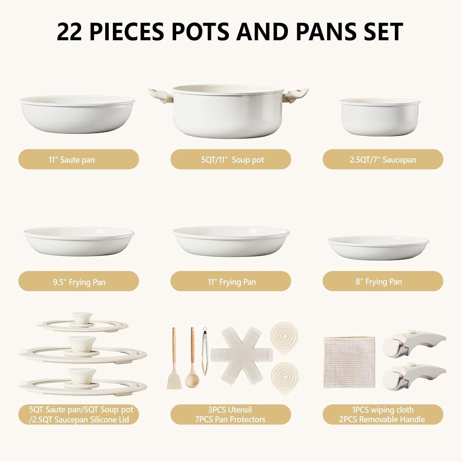 22 PIECES POTS AND PANS SET

- 11" Saute pan
- 5QT/11" Soup pot
- 2.5QT/7" Saucepan
- 9.5" Frying Pan
- 11" Frying Pan
- 8" Frying Pan
- 5QT Saute pan/5QT Soup pot /2.5QT Saucepan Silicone Lid
- 3PCS Utensil
- 7PCS Pan Protectors
- 1PCS wiping cloth
- 2PCS Removable Handle