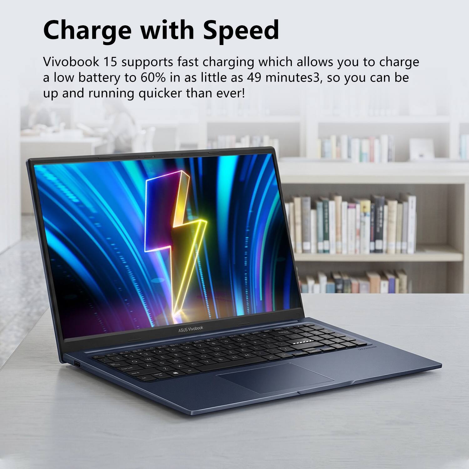 Charge with Speed  
Vivobook 15 supports fast charging which allows you to charge a low battery to 60% in as little as 49 minutes, so you can be up and running quicker than ever!