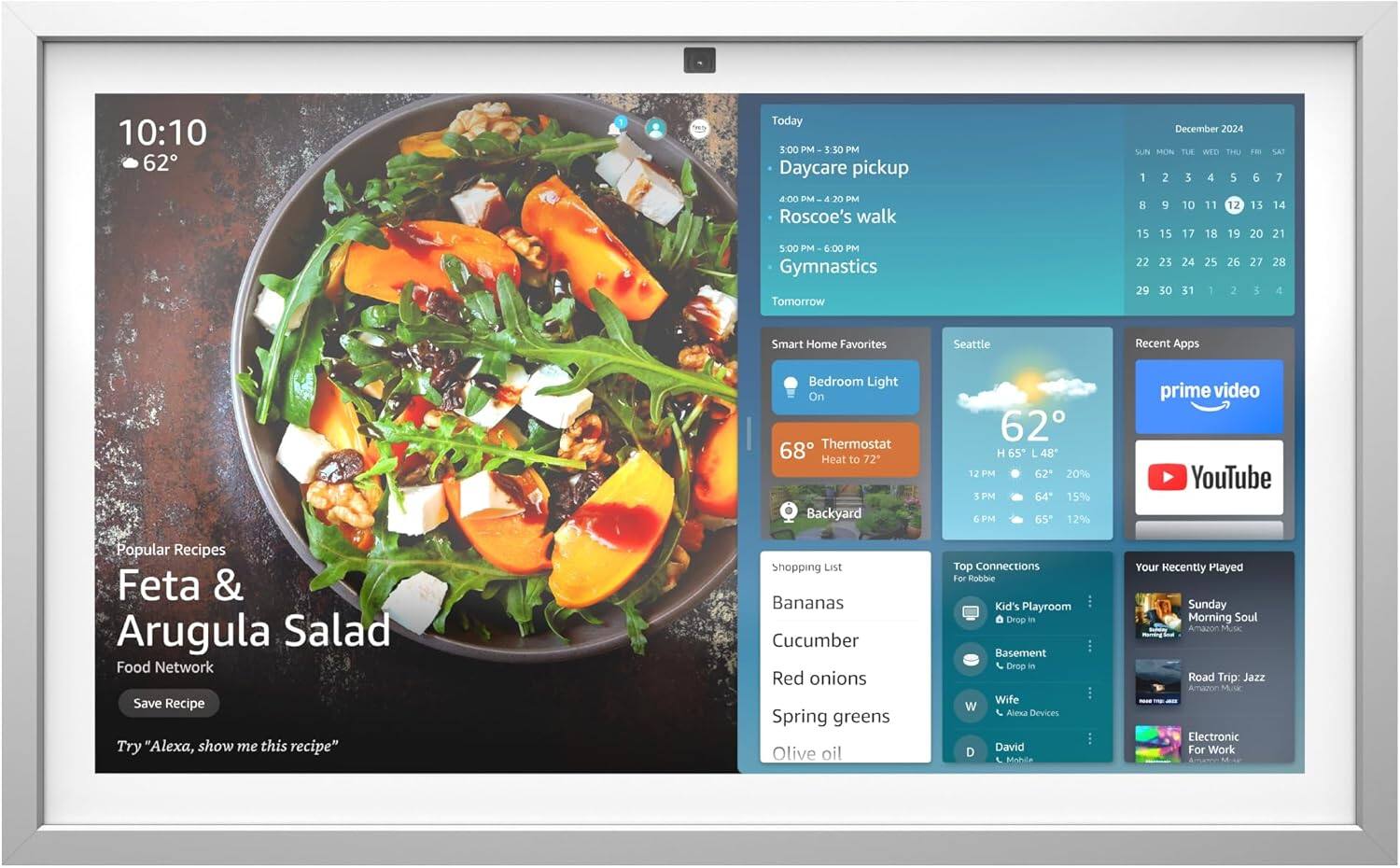 10:10  
62°

Today  
3:00 PM - 3:30 PM  
Daycare pickup  
4:00 PM - 4:20 PM  
Roscoe's walk  
5:00 PM - 6:00 PM  
Gymnastics  

Tomorrow  

Smart Home Favorites  
Bedroom Light On  
Thermostat 68° Heat to 72°  
Backyard 62°  

Seattle  
62°  
H 65° L 48°  
12 PM 62° 20%  
3 PM 64° 15%  
6 PM 65° 12%  

Popular Recipes  
Feta & Arugula Salad  
Food Network  
Save Recipe  
Try "Alexa, show me this recipe"  

Shopping List  
Bananas  
Cucumber  
Red onions  
Spring greens  
Olive oil  

Top Connections  
For Robbie  
Kid's Playroom  
Drop in  
Basement  
Drop in  
Wife  
Alexa Devices  
David  
Mohile  

Your Recently Played  
Sunday Morning Soul  
Amazon Music  
Road Trip: Jazz  
Amanon  
Electronic  
For Work  

Recent Apps  
prime
