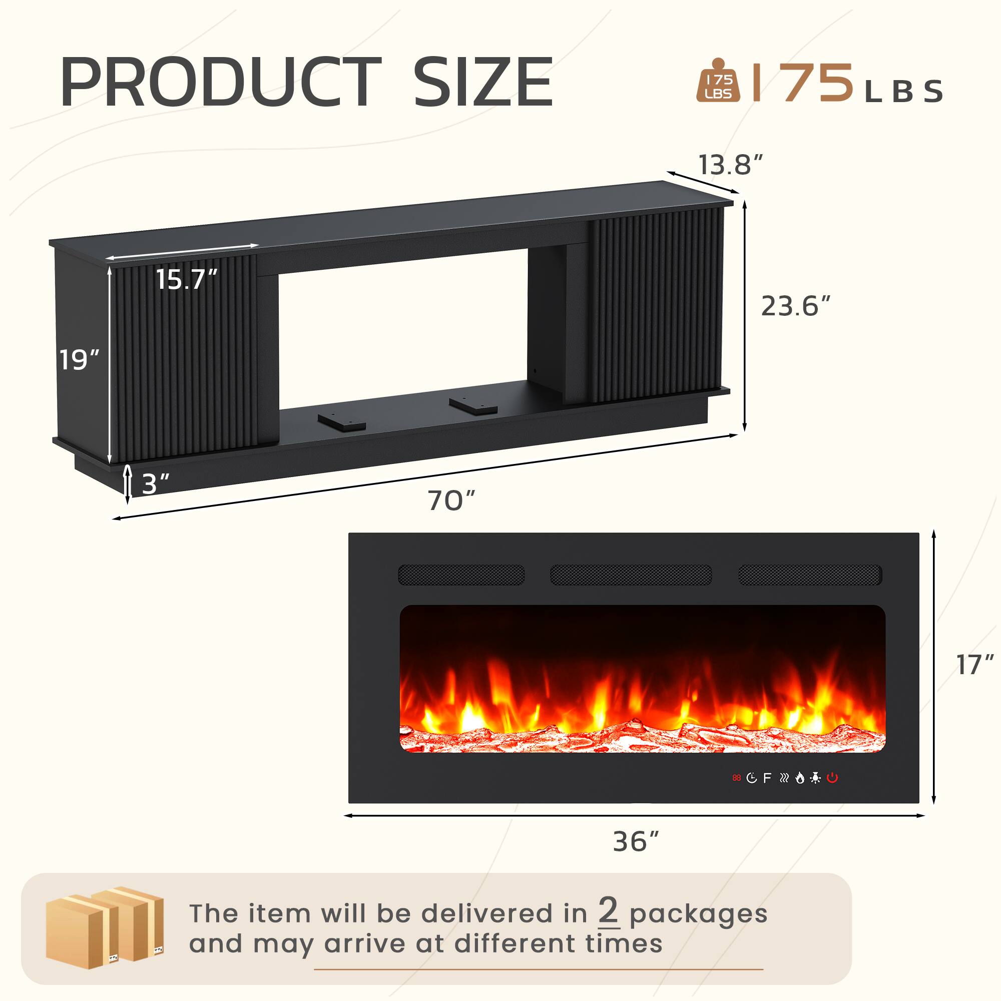 PRODUCT SIZE  
175 LBS | 75 LBS  
13.8" 15.7" 23.6" 19" 3" 70" 17" 36"  

The item will be delivered in 2 packages and may arrive at different times