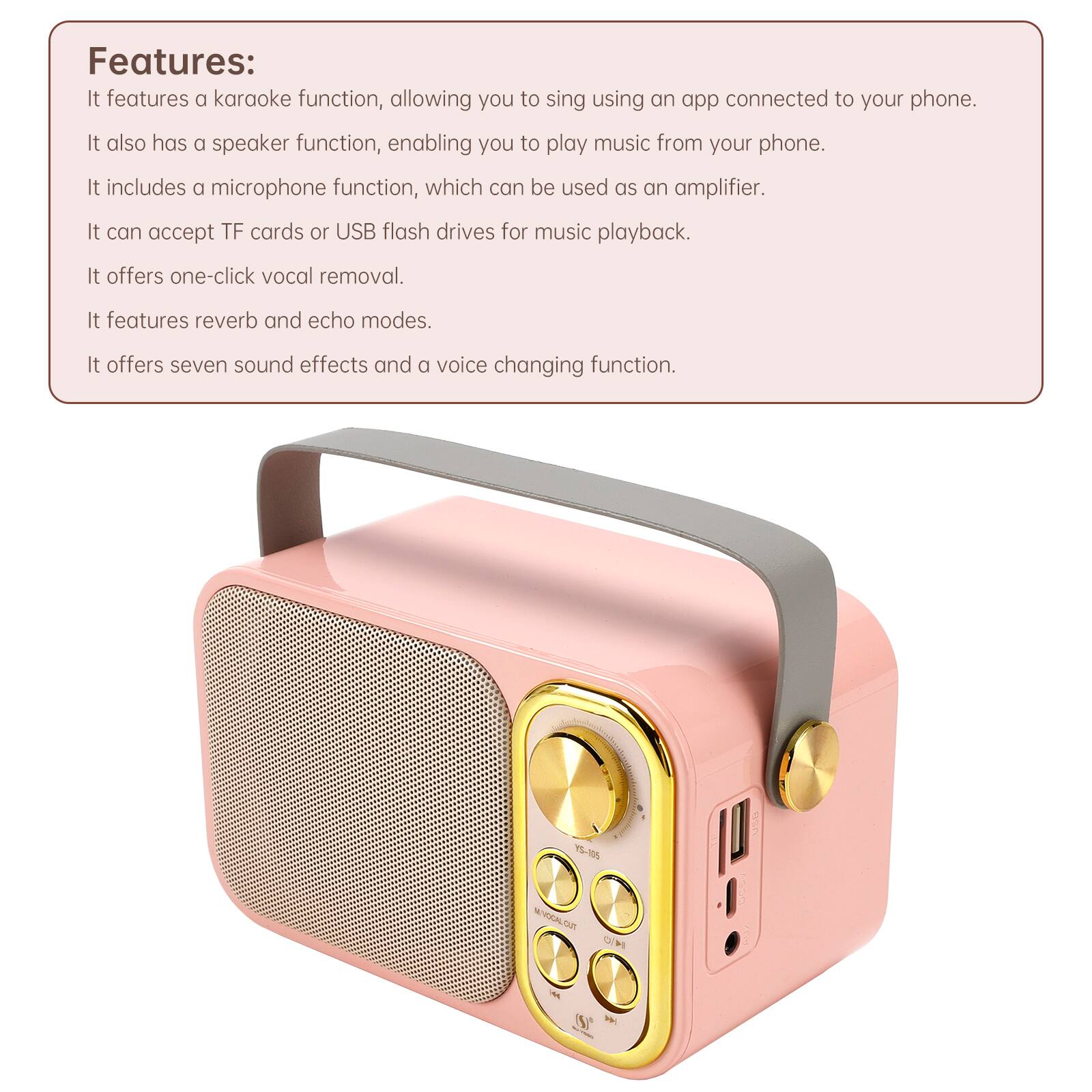 Features: It features a karaoke function, allowing you to sing using an app connected to your phone. It also has a speaker function, enabling you to play music from your phone. It includes a microphone function, which can be used as an amplifier. It can accept TF cards or USB flash drives for music playback. It offers one-click vocal removal. It features reverb and echo modes. It offers seven sound effects and a voice changing function.

YS-105

MOCAL CUT no ON

(S)