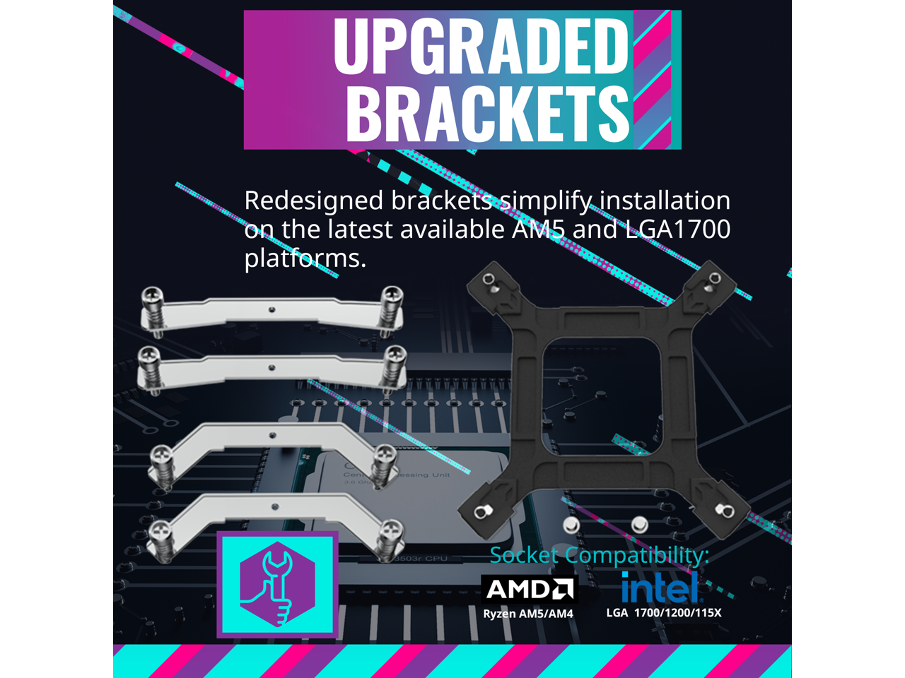UPGRADED BRACKETS

Redesigned brackets simplify installation on the latest available AM5 and LGA1700 platforms.

Socket Compatibility:
AMD Ryzen AM5/AM4
Intel LGA 1700/1200/115X