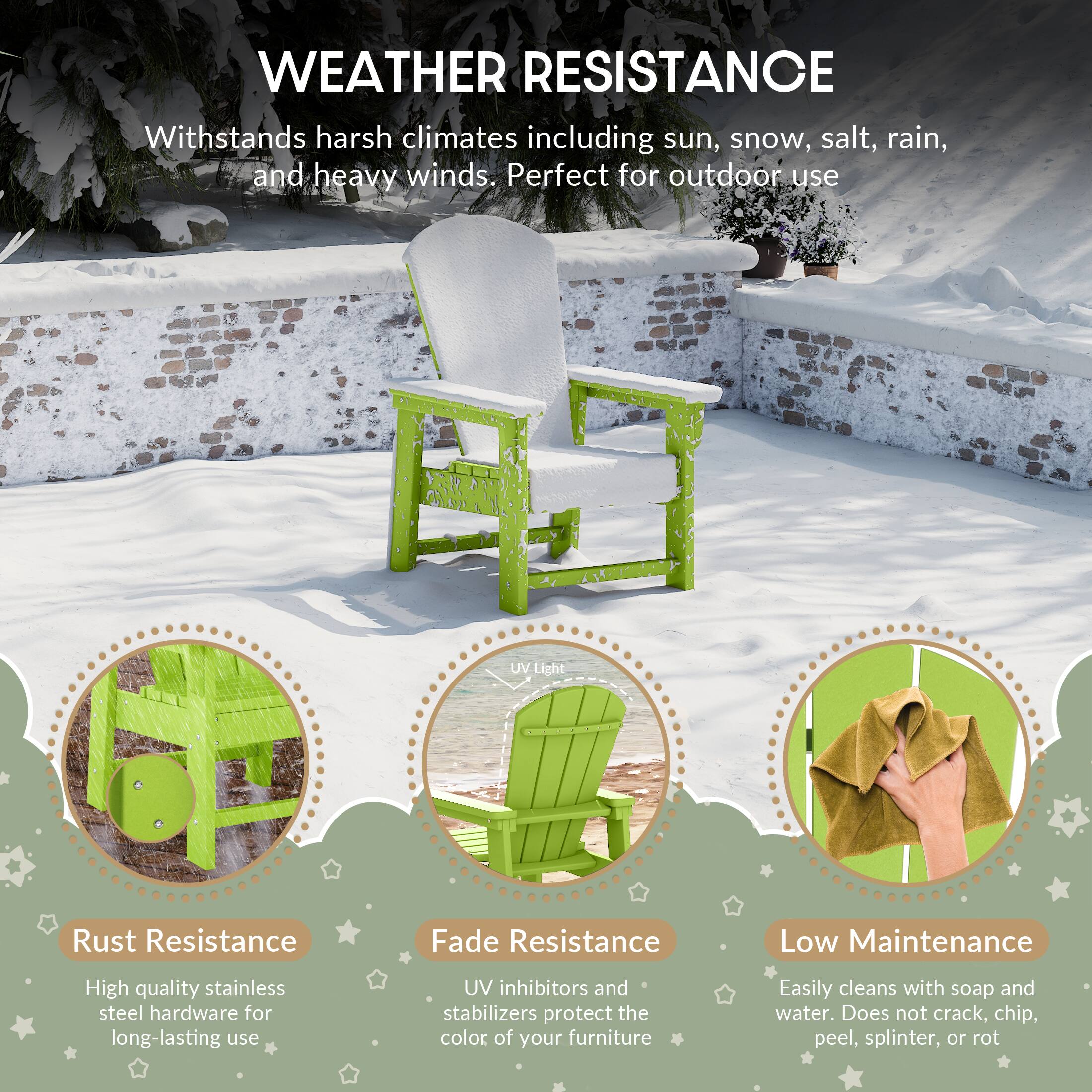 WEATHER RESISTANCE

Withstands harsh climates including sun, snow, salt, rain, and heavy winds. Perfect for outdoor use

UV Light
Rust Resistance
Fade Resistance
Low Maintenance

High quality stainless steel hardware for long-lasting use
UV inhibitors and stabilizers protect the color of your furniture
Easily cleans with soap and water. Does not crack, chip, peel, splinter, or rot
