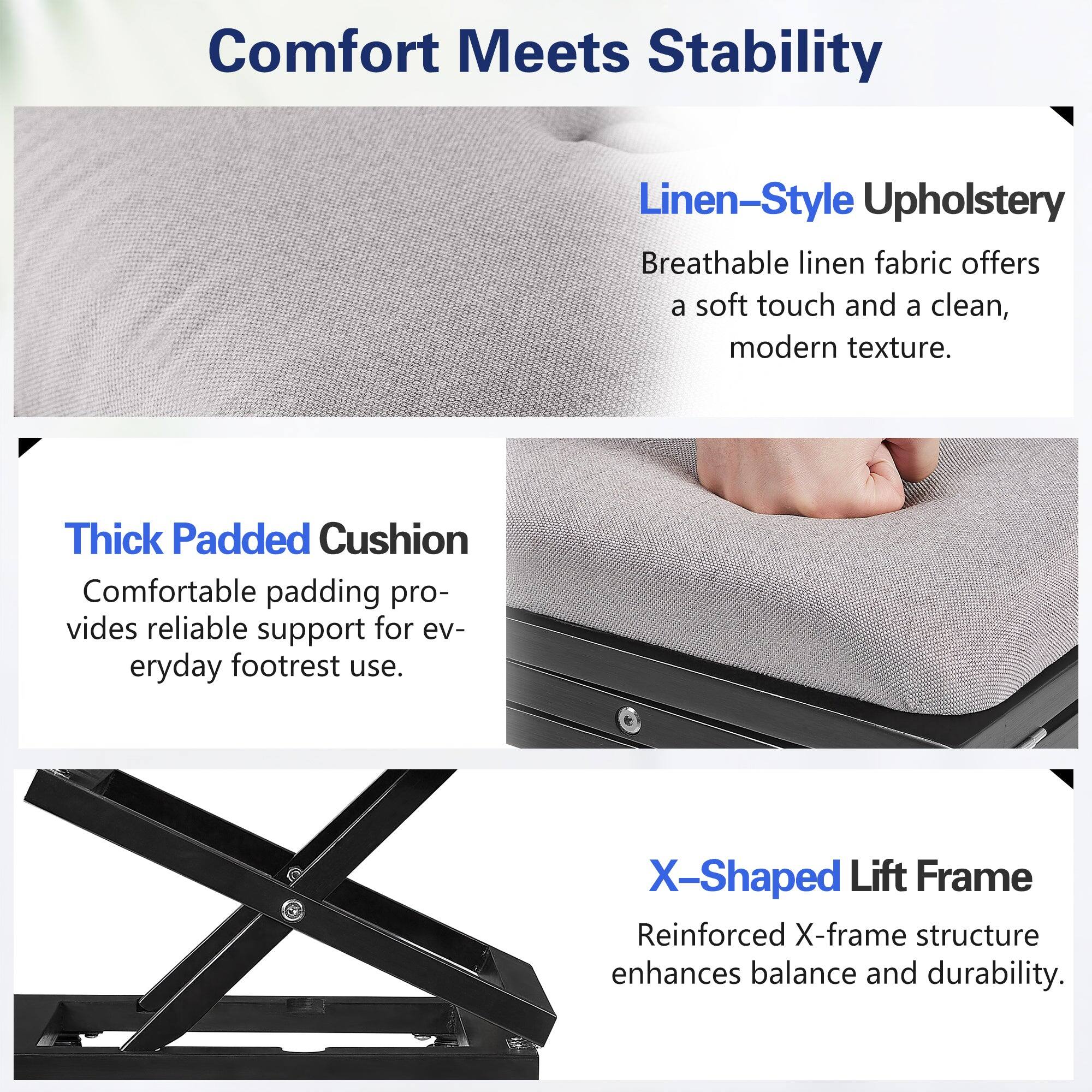 Comfort Meets Stability

Linen-Style Upholstery
Breathable linen fabric offers a soft touch and a clean, modern texture.

Thick Padded Cushion
Comfortable padding provides reliable support for everyday footrest use.

X-Shaped Lift Frame
Reinforced X-frame structure enhances balance and durability.