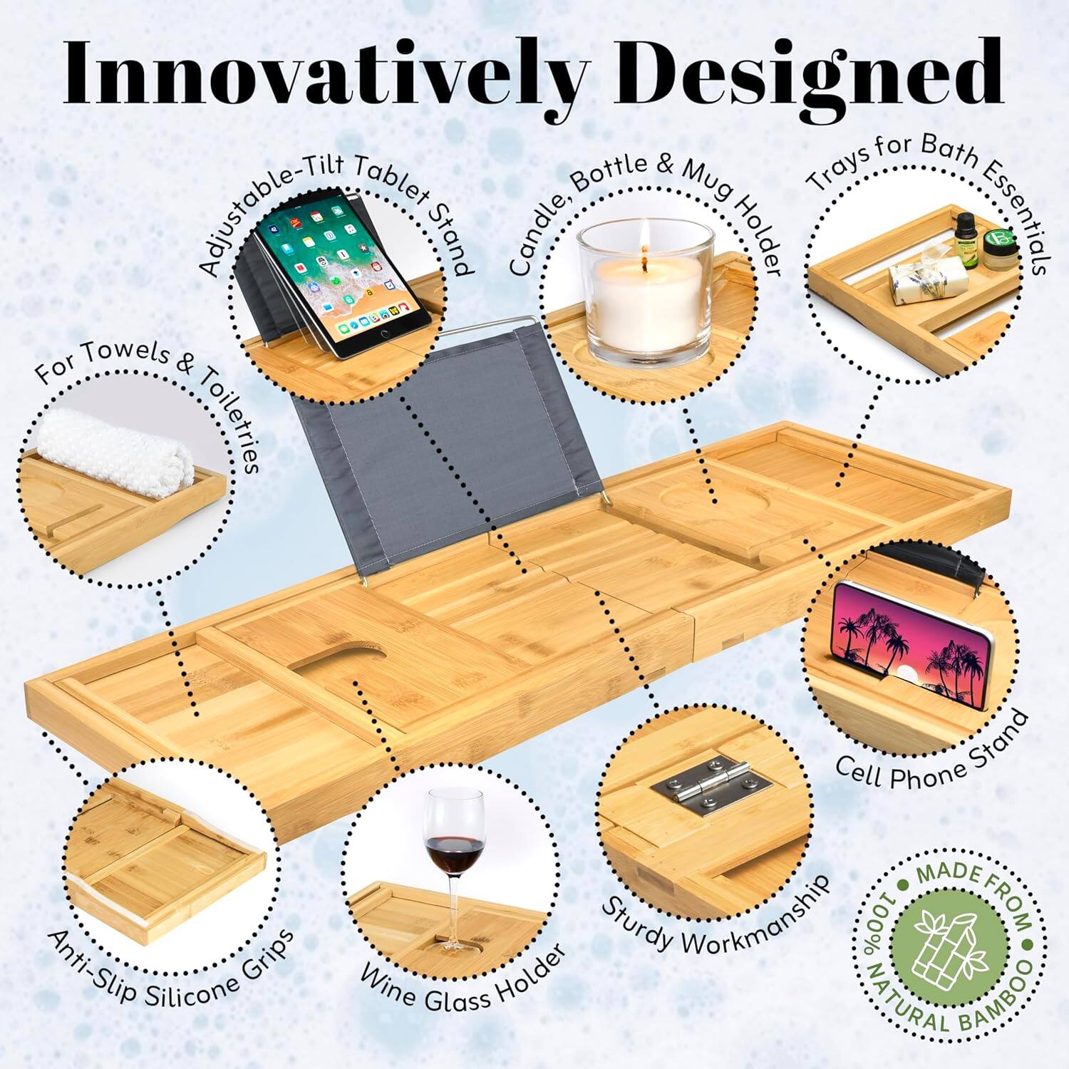Innovatively Designed

- Adjustable-Tilt Tablet Stand
- Candle Holder
- Trays for Bath Essentials
- For Towels & Toiletries
- Anti-Slip Silicone Grips
- Wine Glass Holder
- Cell Phone Stand
- Sturdy Workmanship
- 100% Natural Bamboo
- Made from Natural Bamboo