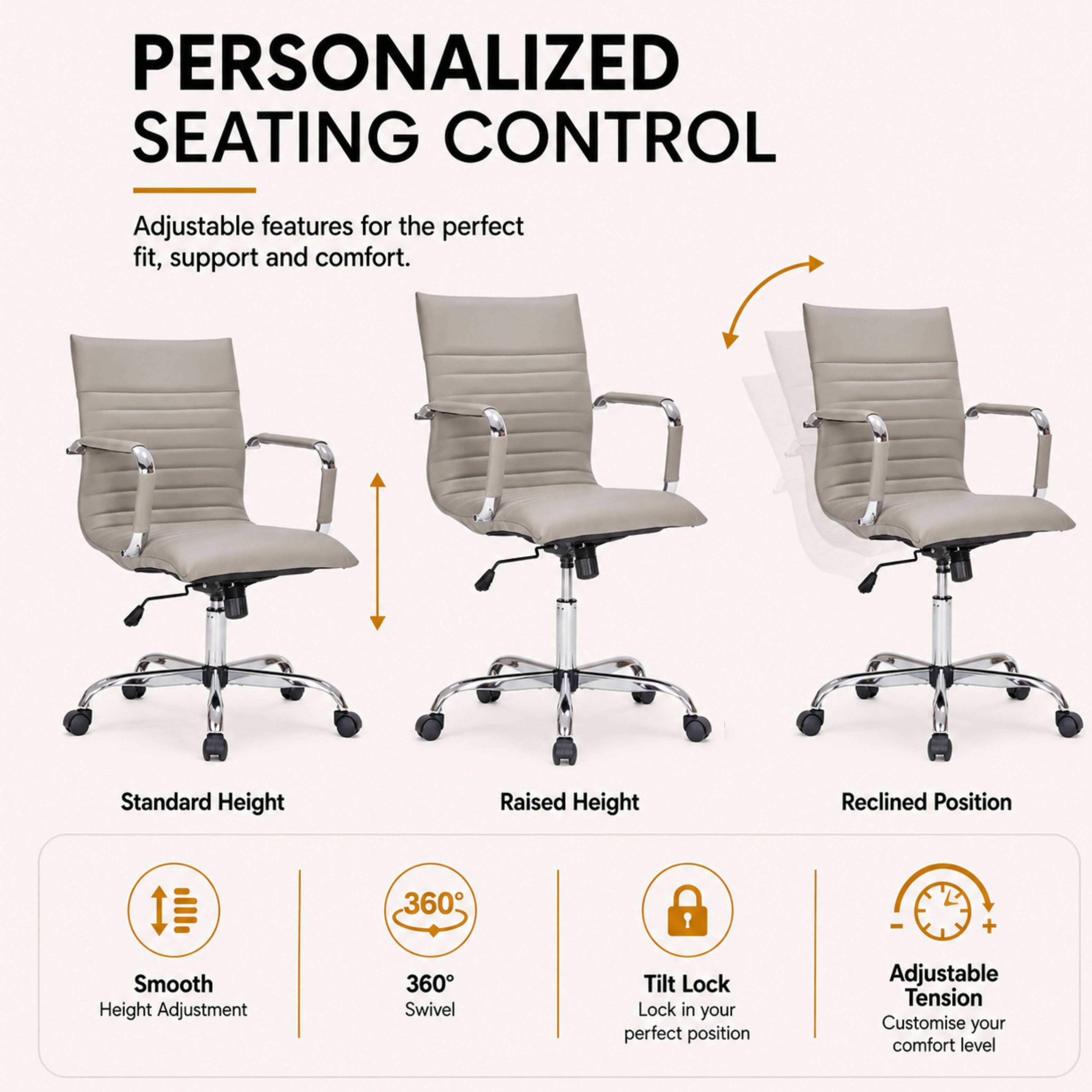 PERSONALIZED SEATING CONTROL

Adjustable features for the perfect fit, support and comfort.

Standard Height
Raised Height
Reclined Position

Smooth Height Adjustment
360° Swivel
Tilt Lock - Lock in your perfect position
Adjustable Tension - Customise your comfort level