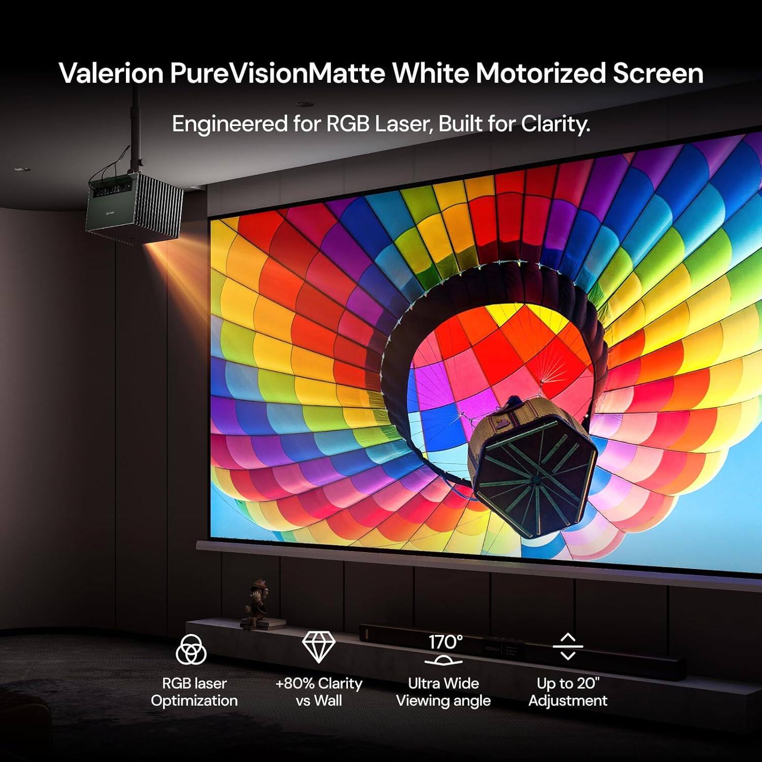 Valerion PureVisionMatte White Motorized Screen  
Engineered for RGB Laser, Built for Clarity.  

170° RGB laser Optimization +80% Clarity vs Wall  
Ultra Wide Viewing angle  
Up to 20" Adjustment