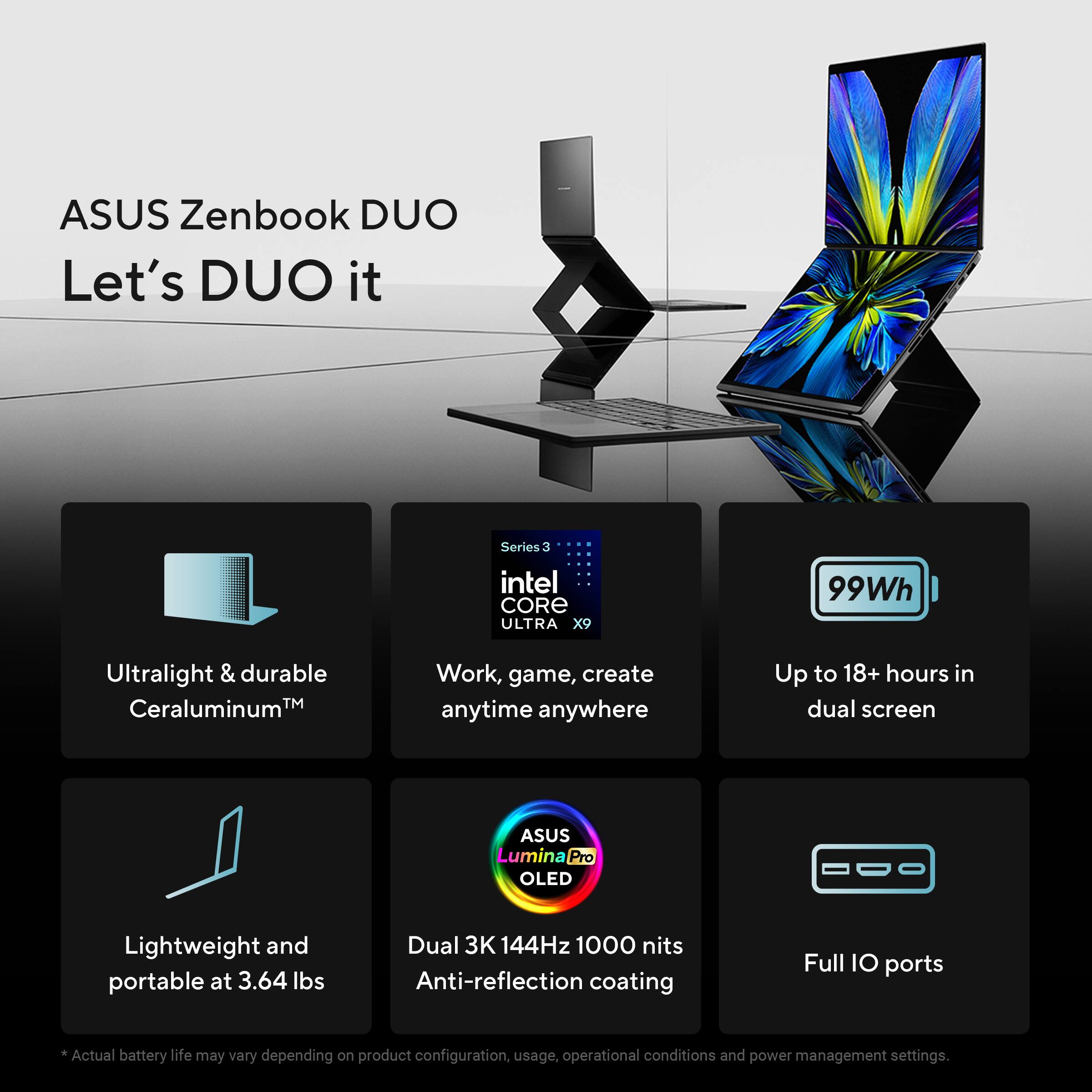 ASUS Zenbook DUO  
Let's DUO it

- Ultralight & durable  
  Ceraluminum™

- Series: Intel CORE ULTRA X9  
  Work, game, create anytime anywhere

- 99Wh  
  Up to 18+ hours in dual screen

- Lightweight and portable at 3.64 lbs

- ASUS Lumina Pro OLED  
  Dual 3K 144Hz 1000 nits  
  Anti-reflection coating

- Full IO ports

*Actual battery life may vary depending on product configuration, usage, operational conditions and power management settings.