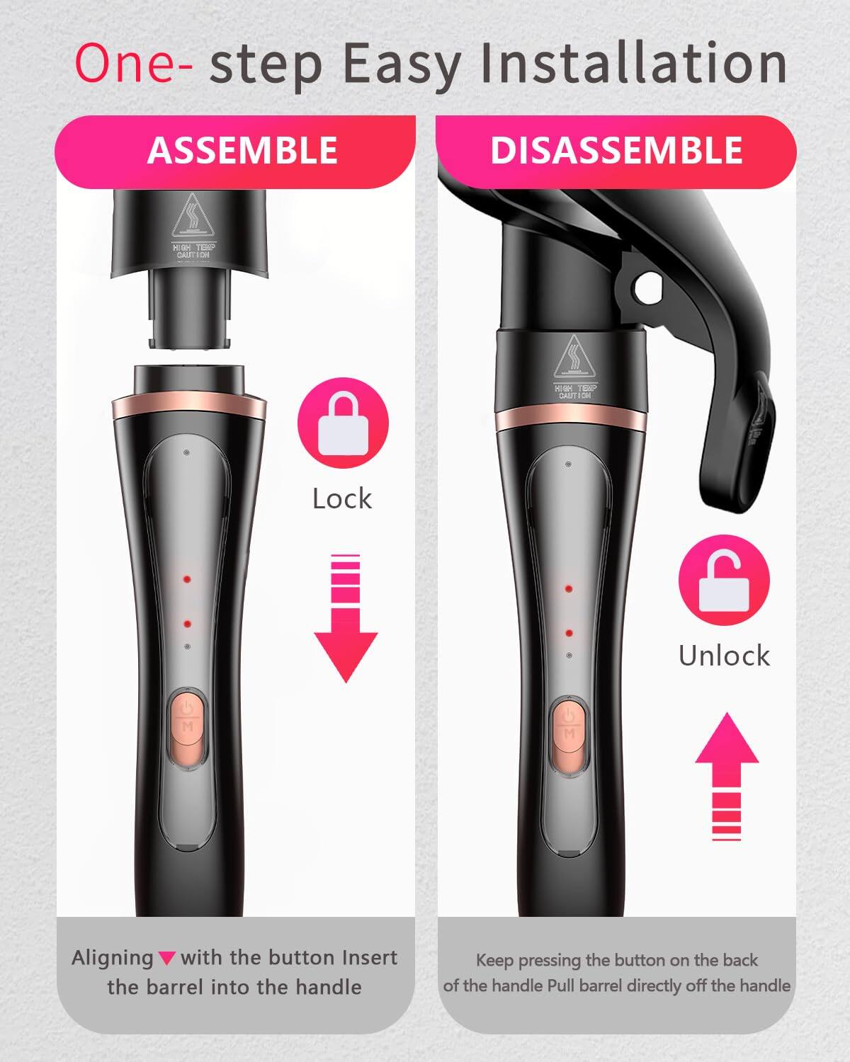 One-step Easy Installation

ASSEMBLE

Aligning with the button Insert the barrel into the handle

DISASSEMBLE

Keep pressing the button on the back of the handle Pull barrel directly off the handle

Lock

Unlock