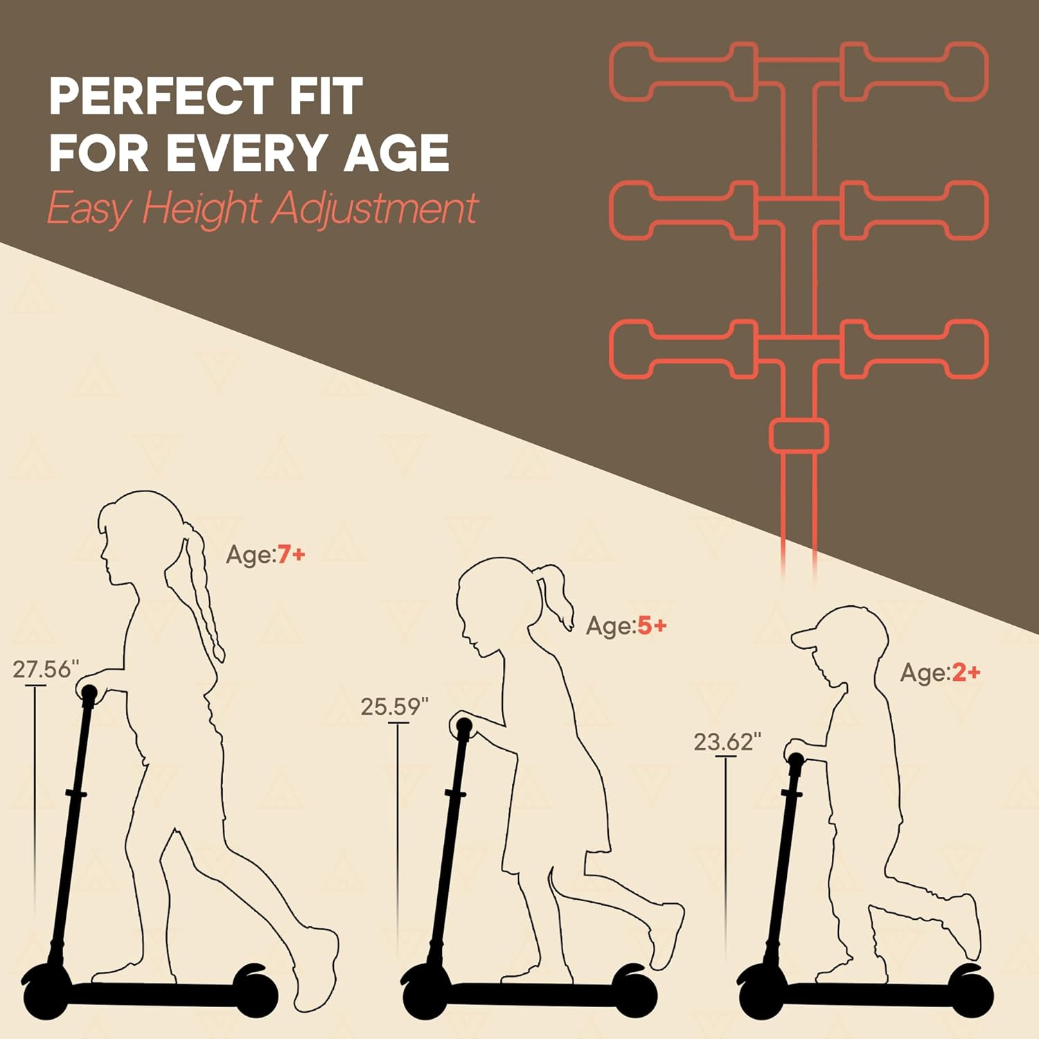 PERFECT FIT FOR EVERY AGE
Easy Height Adjustment
Age:7+ 27.56"
Age:5+ 25.59"
Age:2+ 23.62"