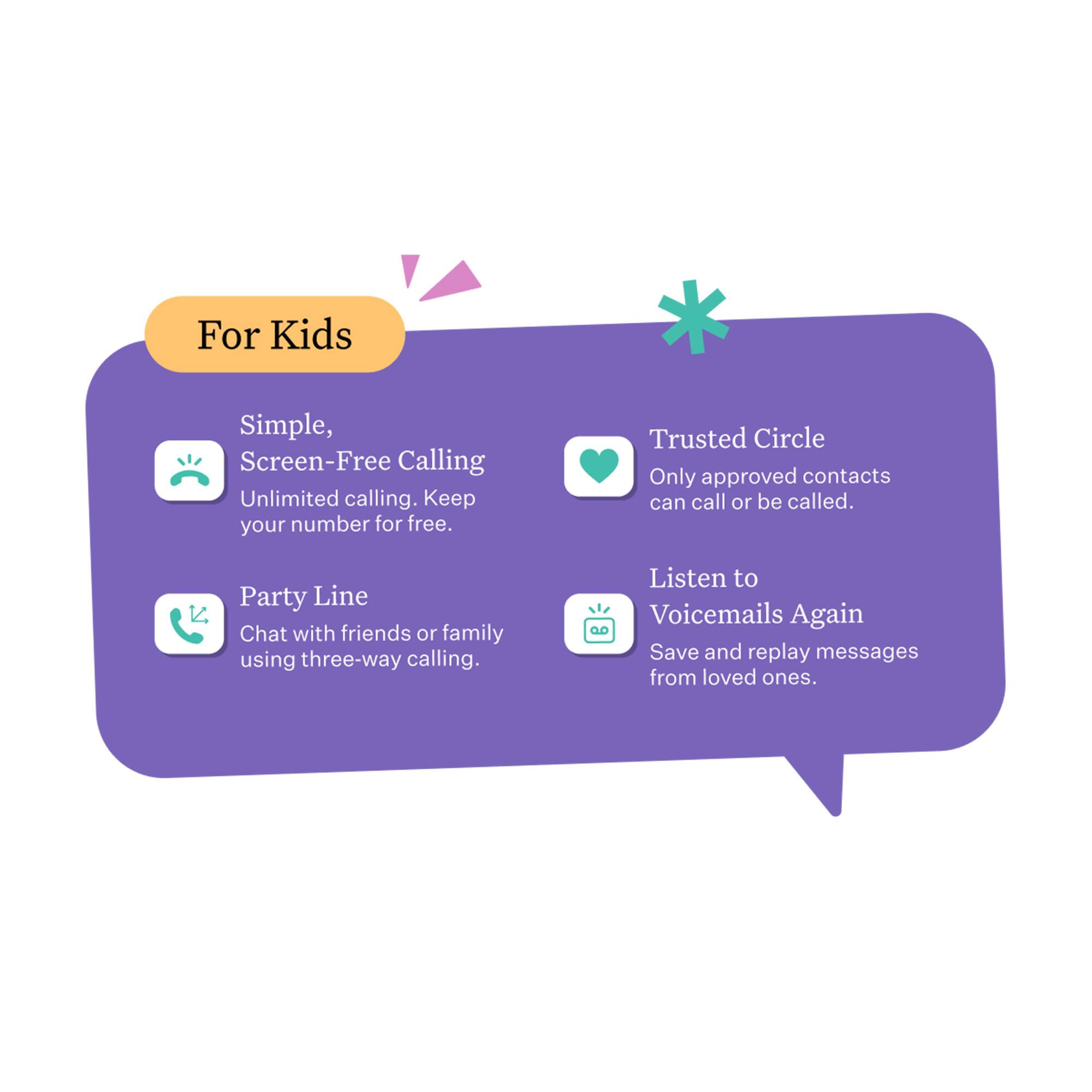 For Kids

Simple, Screen-Free Calling
Unlimited calling. Keep your number for free.

Trusted Circle
Only approved contacts can call or be called.

Party Line
Chat with friends or family using three-way calling.

Listen to Voicemails Again
Save and replay messages from loved ones.