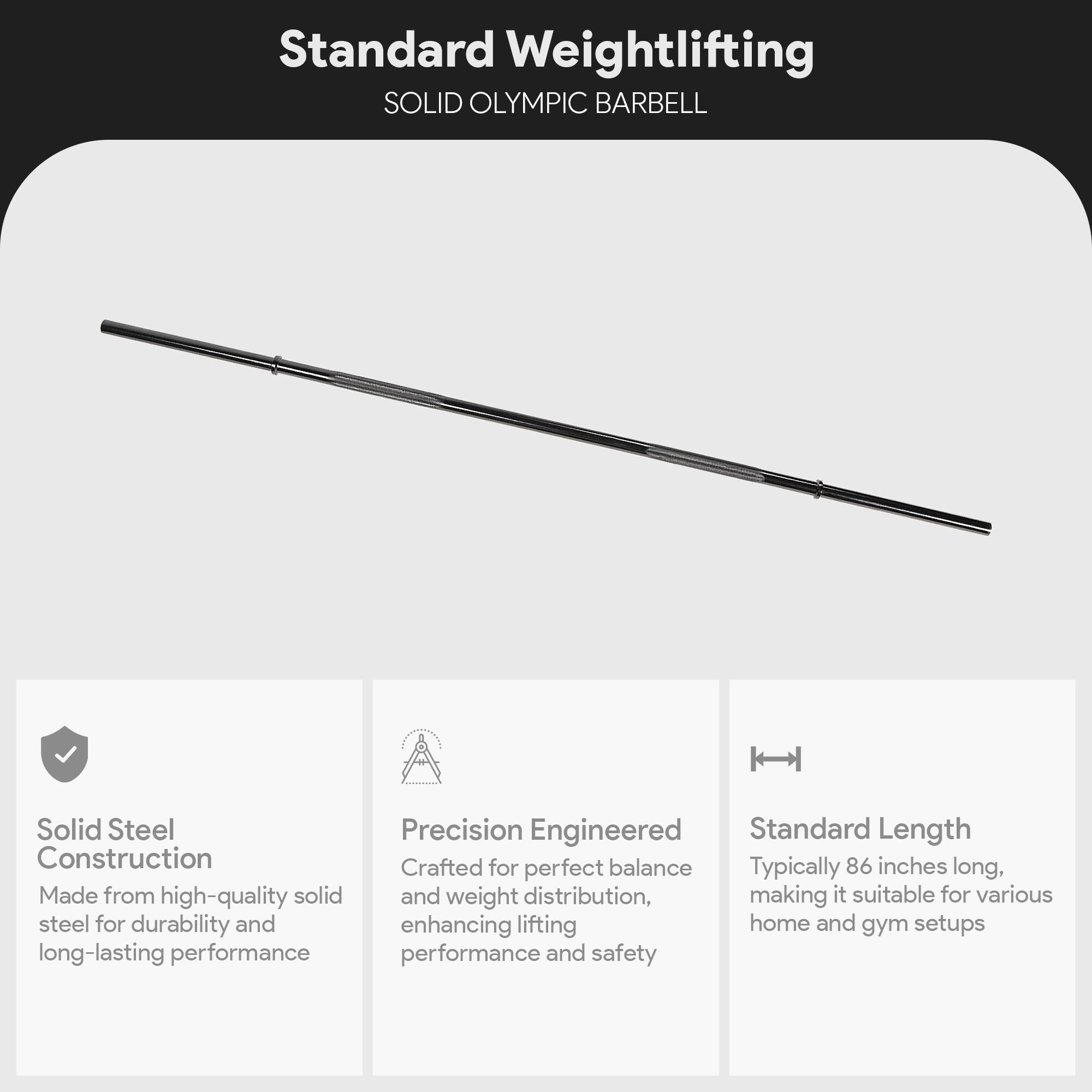 Standard Weightlifting  
SOLID OLYMPIC BARBELL  

- Solid Steel Construction  
  Made from high-quality solid steel for durability and long-lasting performance  

- Precision Engineered  
  Crafted for perfect balance and weight distribution, enhancing lifting performance and safety  

- Standard Length  
  Typically 86 inches long, making it suitable for various home and gym setups
