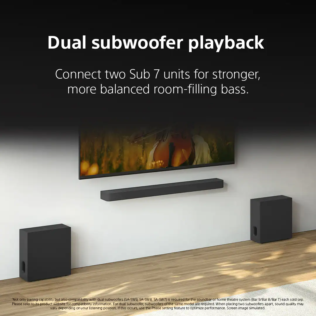 Dual subwoofer playback

Connect two Sub 7 units for stronger, more balanced room-filling bass.

*Not only pairing capability but also compatibility with dual subwoofers (SA-SW9, SA-SW8, SA-SW7) is required for the soundbar or home theatre system (Bar 9/Bar 8/Bar 7) each sold separately. Please refer to its product website for compatibility information. For dual subwoofer, subwoofers of the same model are required. When placing two subwoofers apart, sound quality may vary depending on your listening position. If this occurs, use the Phase setting feature to optimize performance. Screen image simulated.