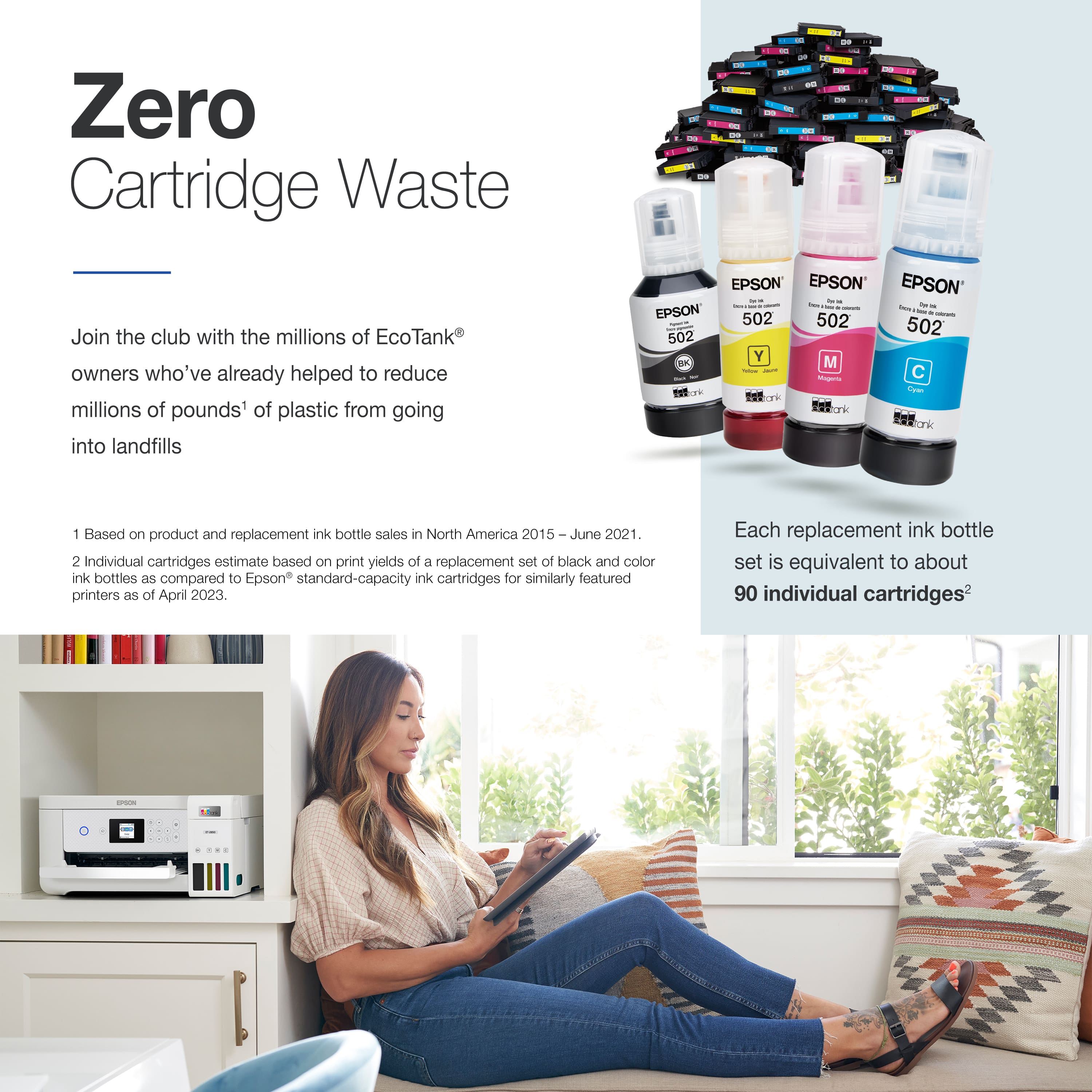 Zero Cartridge Waste - Join the club with the millions of EcoTank owners who've already helped to reduce millions of pounds of plastic from going into landfills. EPSON EPSON EPSON EPSON - Based on product and replacement ink bottle sale in North America 2015 June 2021. 2 Individual cartridges estimate based on print yields of a replacement set of black and color ink bottles as compared to Epson standard-capacity ink cartridges for similarly featured printers as of April 2023. Each replacement ink bottle set is equivalent to about 90 individual cartridges.