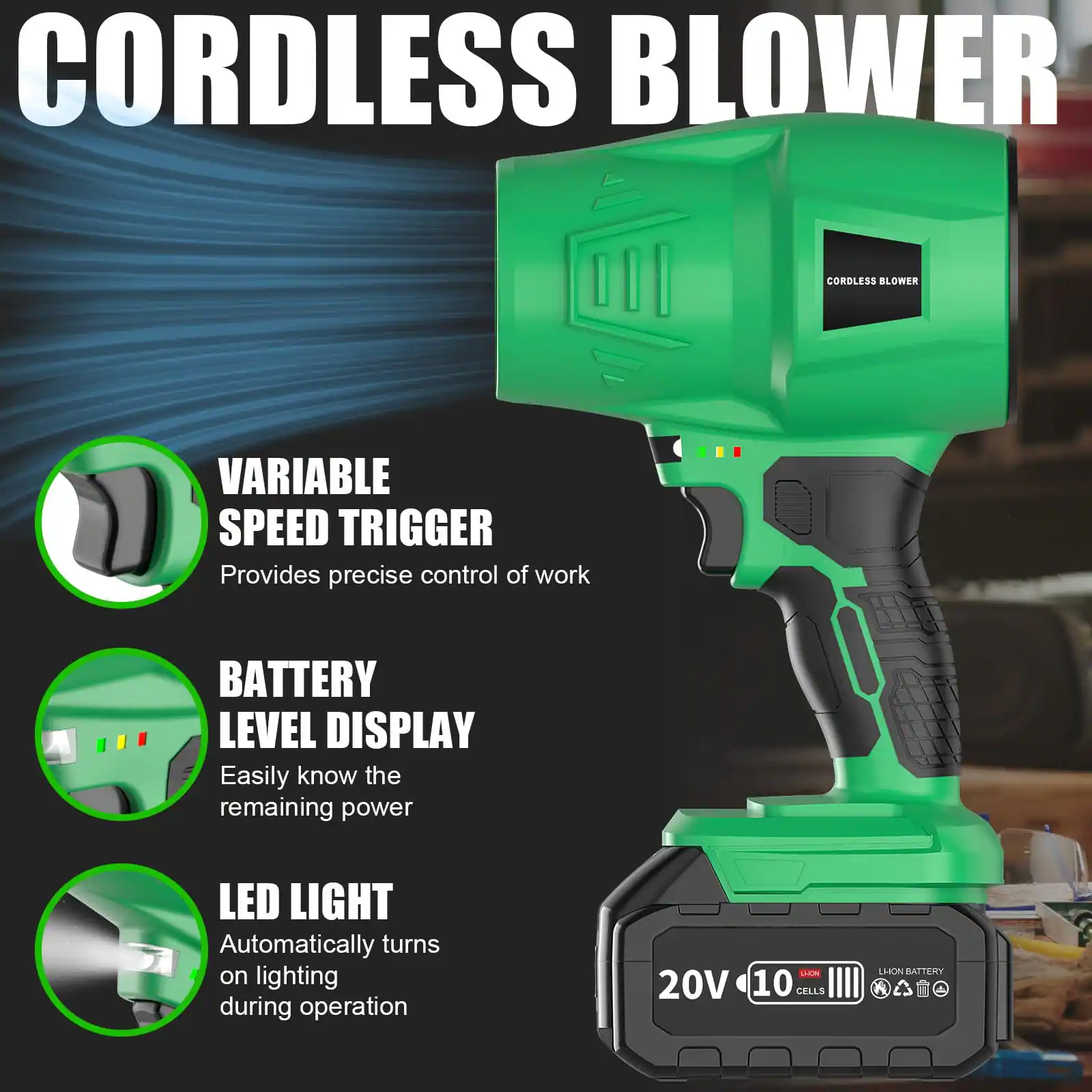 CORDLESS BLOWER

- VARIABLE SPEED TRIGGER
  Provides precise control of work

- BATTERY LEVEL DISPLAY
  Easily know the remaining power

- LED LIGHT
  Automatically turns on lighting during operation

20V 10 CELLS
LITHIUM BATTERY