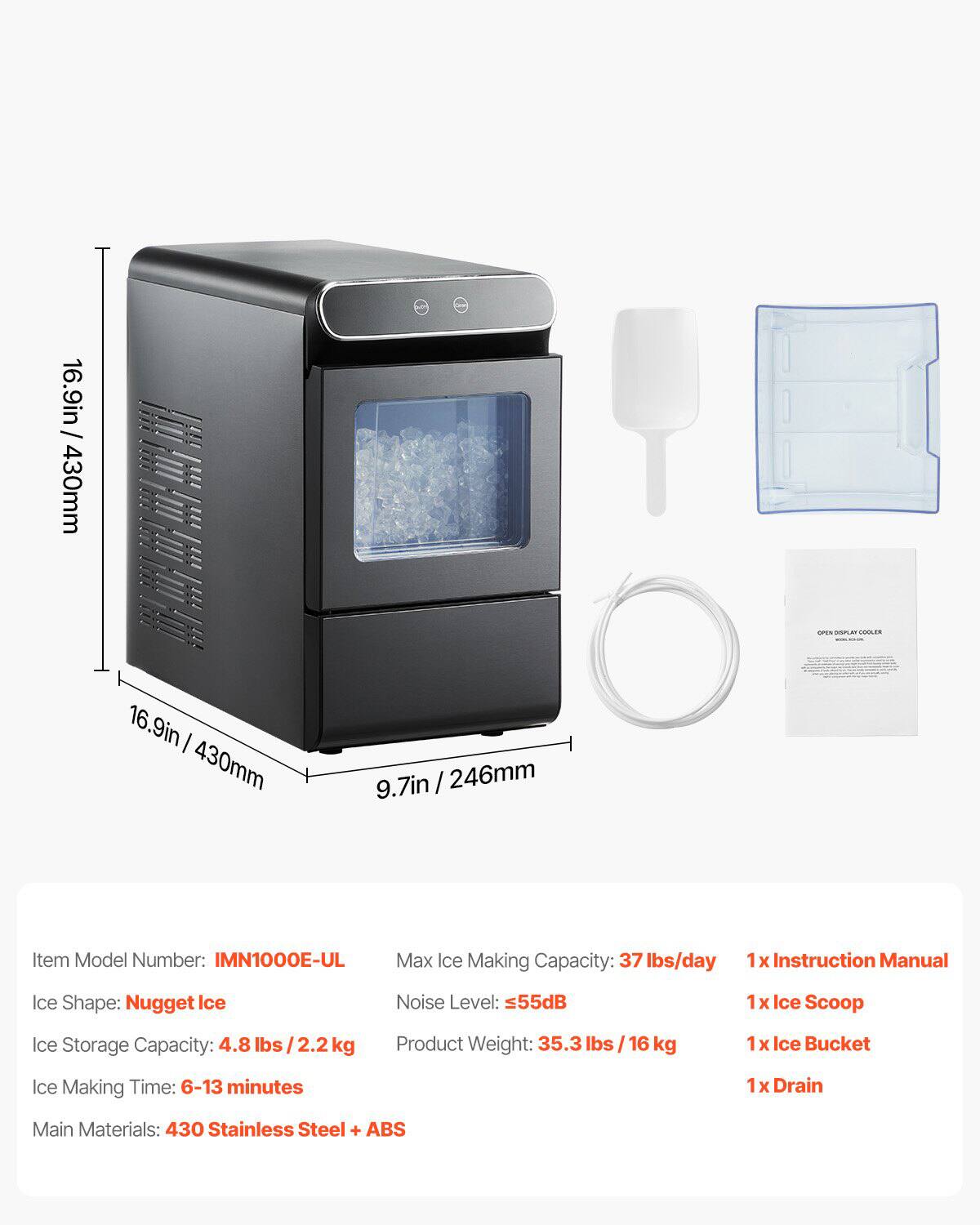 16.9in / 430mm  
9.7in / 246mm  

Item Model Number: IMN1000E-UL  
Max Ice Making Capacity: 37 lbs/day  
Ice Shape: Nugget Ice  
Noise Level: ≤55dB  
Ice Storage Capacity: 4.8 lbs / 2.2 kg  
Product Weight: 35.3 lbs / 16 kg  
Ice Making Time: 6-13 minutes  
Main Materials: 430 Stainless Steel + ABS  

1x Instruction Manual  
1x Ice Scoop  
1x Ice Bucket  
1x Drain