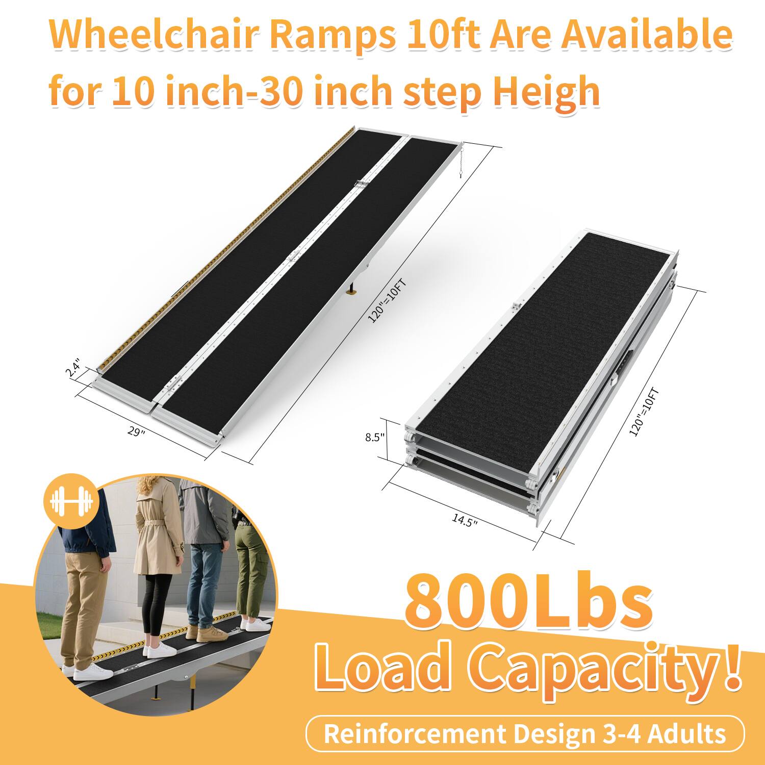 Wheelchair Ramps 10ft Are Available for 10 inch-30 inch step Height

2.4" 29" 120"=10FT  
8.5" 120"=10FT  
14.5"  

800Lbs Load Capacity!  
Reinforcement Design 3-4 Adults