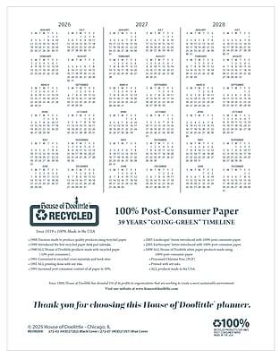 2026  
2027  
2028  

House of Doolittle  
100% Recycled  
100% Post-Consumer Paper  
39 Years "Going-Green" Timeline  

Thank you for choosing this House of Doolittle planner.  

© 2025 House of Doolittle - Chicago, IL  
REPRODUCED BY PERMISSION OF HOUSE OF DOOLITTLE, INC.  
REPRODUCED BY PERMISSION OF HOUSE OF DOOLITTLE, INC.  

100%