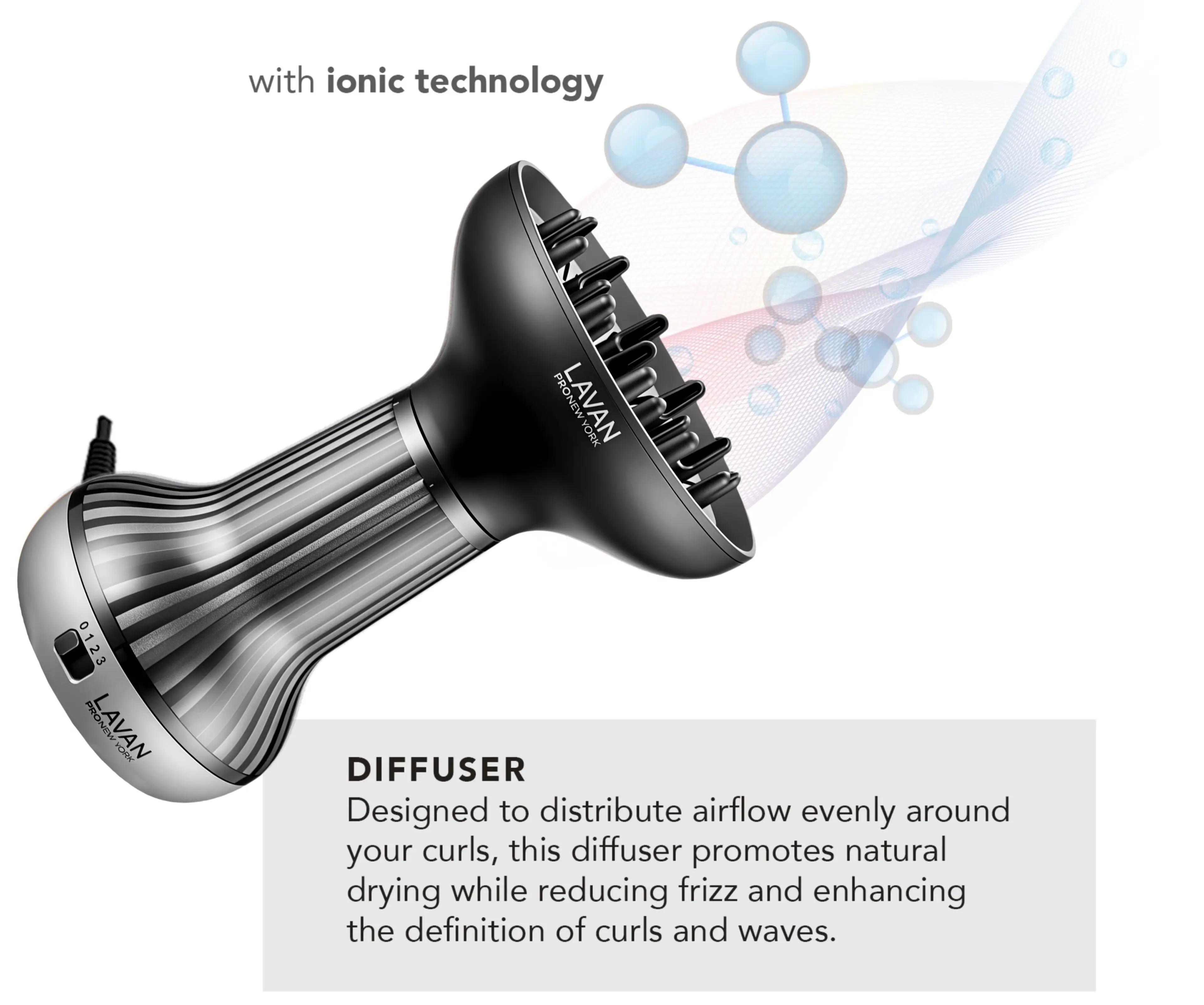 with ionic technology

PRONEW LAVAN ADMK 0123 POONEV LAVAN VORR DIFFUSER

Designed to distribute airflow evenly around your curls, this diffuser promotes natural drying while reducing frizz and enhancing the definition of curls and waves.