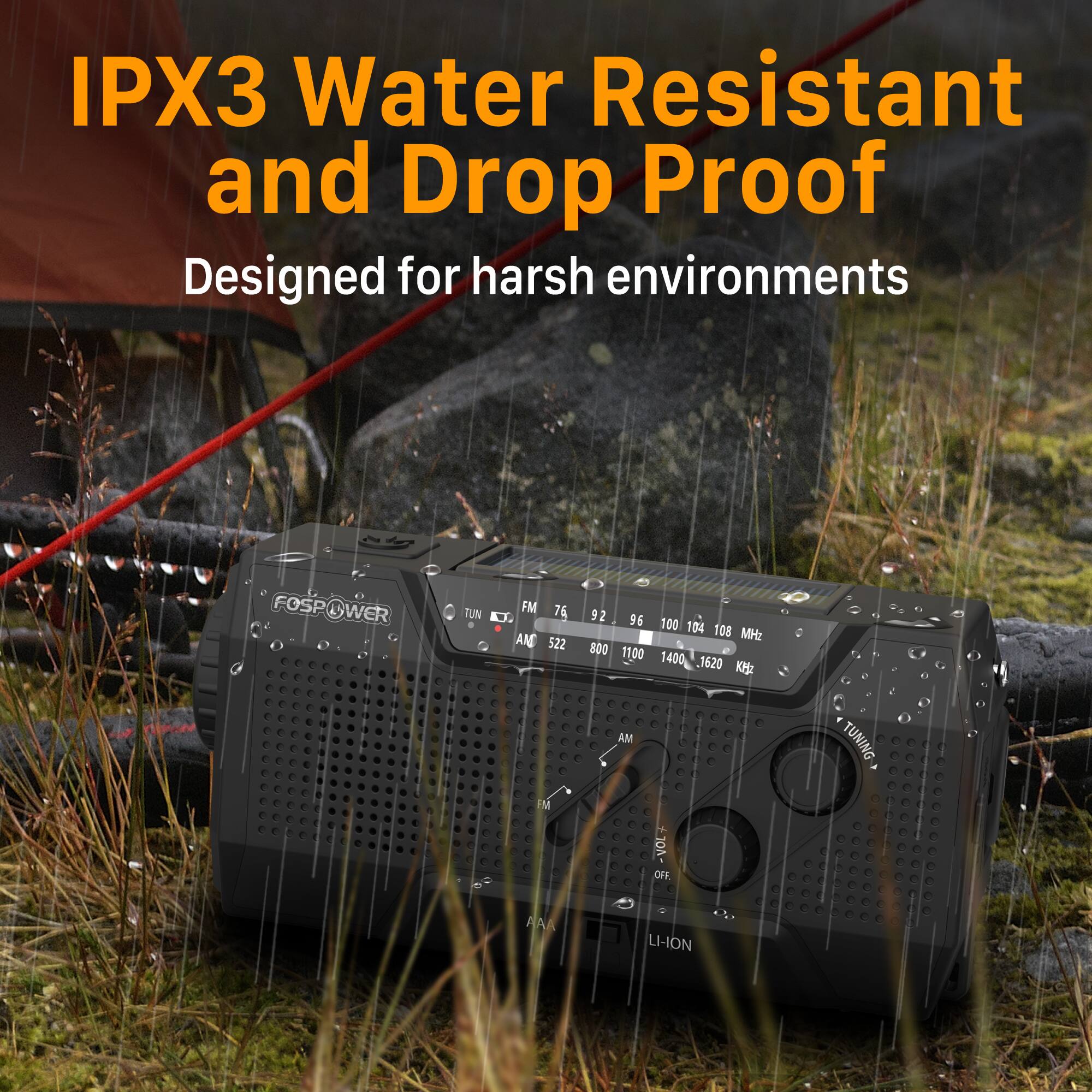 IPX3 Water Resistant and Drop Proof  
Designed for harsh environments  

FOSPOWER  
WER TUN FM 76 D. AME 522 92 96 800 11.00 0 100 104 10 MHz 1400 .1620 KH AM TUNING -VOL OFF.  
AA LI-ION