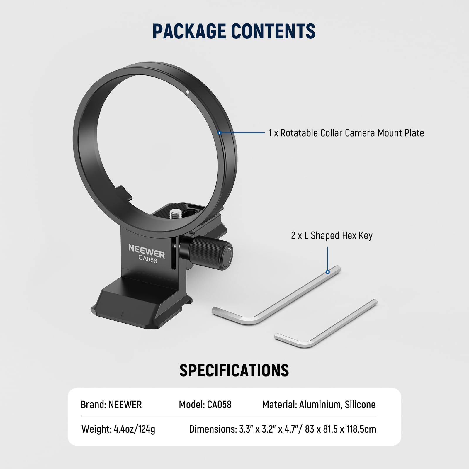 PACKAGE CONTENTS  
1 x Rotatable Collar Camera Mount Plate NEEWER CA058  
2 x L Shaped Hex Key  

SPECIFICATIONS  
Brand: NEEWER  
Model: CA058  
Material: Aluminium, Silicone  
Weight: 4.4oz/124g  
Dimensions: 3.3" x 3.2" x 4.7"/83 x 81.5 x 118.5cm