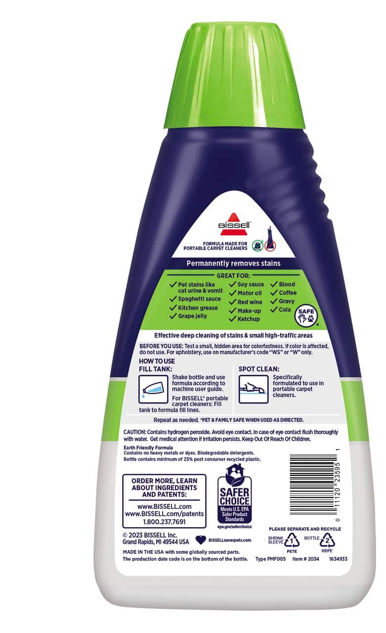 BISSELL FORMULA MADE FOR PORTABLE CARPET CLEANERS
Permanently removes stains
GREAT FOR:
- Pet stains like Soy sauce
- Blood
- Cat urine
- Vomit
- Oil
- Coffee
- Motor oil
- Spaghetti sauce
- Red wine
- Gravy
- Kitchen grease
- Cola
- Make-up
- Grape jelly
- Ketchup
SAFE
Effective deep cleaning of stains & small high-traffic areas
BEFORE YOU USE:
Test small, hidden area for colorfastness. If color is affected, do not use. For upholstery, manufacturer's code "WS" or "W" only.
HOW TO USE:
FILL TANK:
- Shake bottle and use according to machine user guide.
- For BISSELL portable carpet cleaners: Fill tank to formula fill line. Repeat as needed.
SPOT CLEAN:
- Specifically formulated to use in BISSELL portable carpet cleaners.
"PET & FAMILY SAFE WHEN USED AS DIRECTED."
CAUTION: Contains hydrogen peroxide. Avoid eye contact. In case of eye contact, flush thoroughly with water. Get medical attention if irritation persists. Keep Out of Reach of Children.
Earth Friendly Formula
- Contains no heavy metals or dyes.