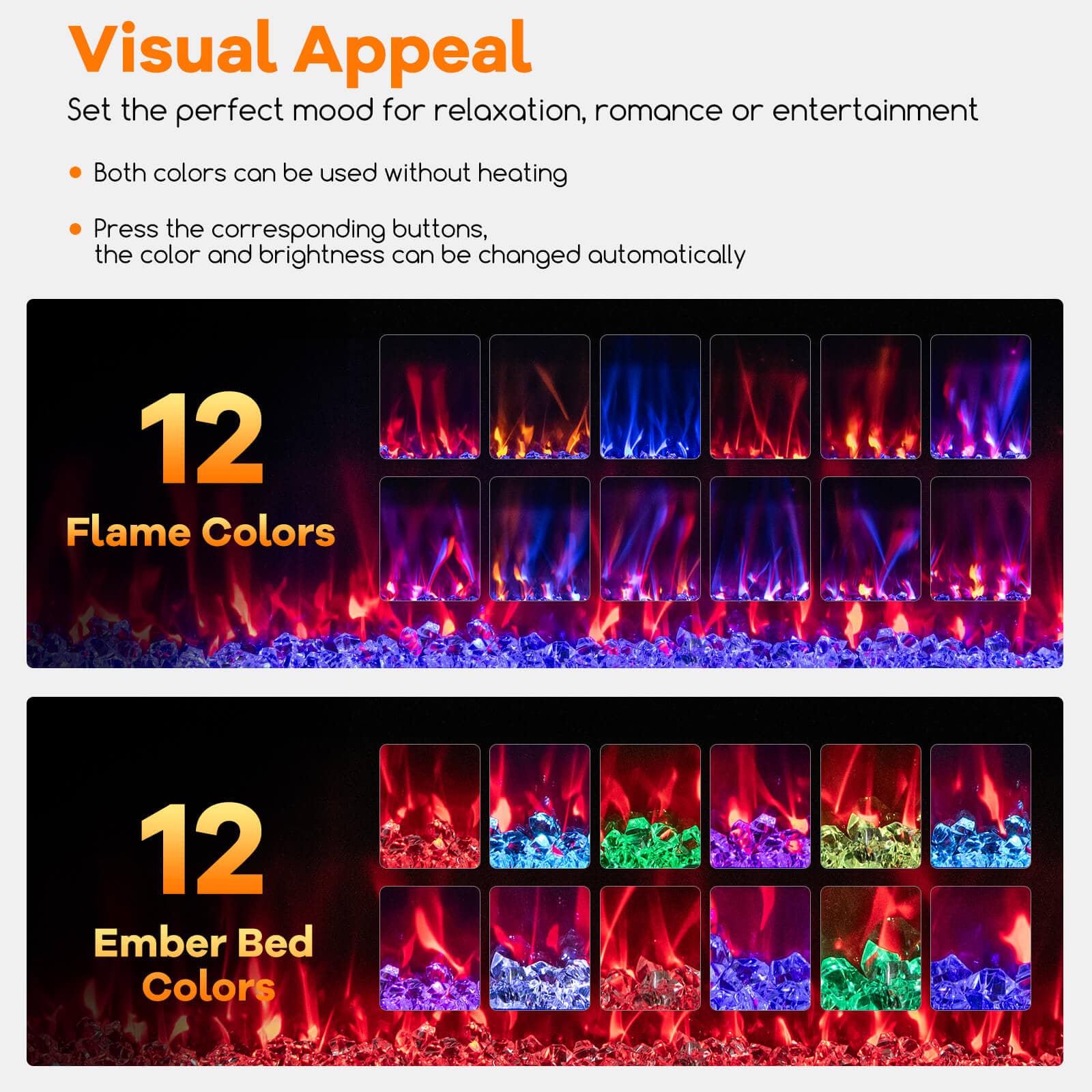 Visual Appeal
Set the perfect mood for relaxation, romance or entertainment
- Both colors can be used without heating
- Press the corresponding buttons, the color and brightness can be changed automatically
12 Flame Colors
12 Ember Bed Colors