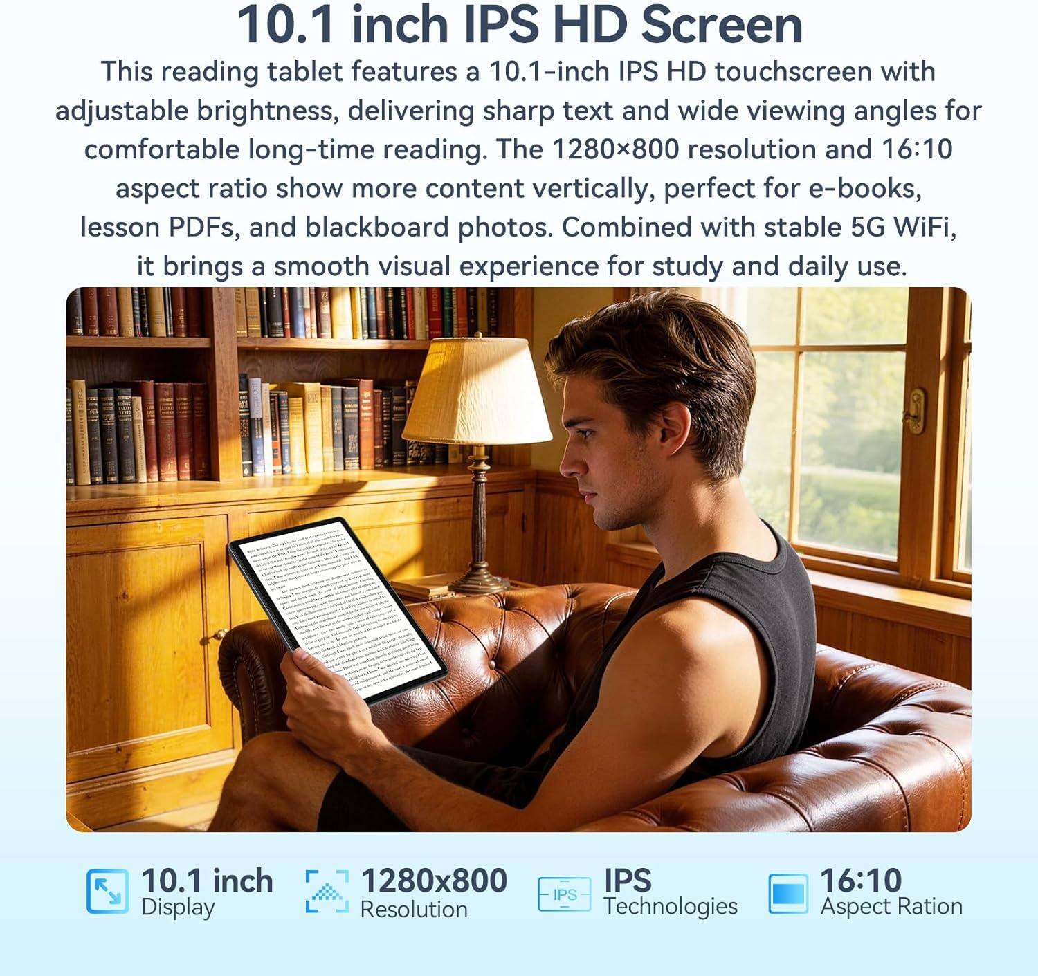 10.1 inch IPS HD Screen

This reading tablet features a 10.1-inch IPS HD touchscreen with adjustable brightness, delivering sharp text and wide viewing angles for comfortable long-time reading. The 1280x800 resolution and 16:10 aspect ratio show more content vertically, perfect for e-books, lesson PDFs, and blackboard photos. Combined with stable 5G WiFi, it brings a smooth visual experience for study and daily use.

10.1 inch Display
1280x800 IPS Resolution
IPS Technologies
16:10 Aspect Ratio