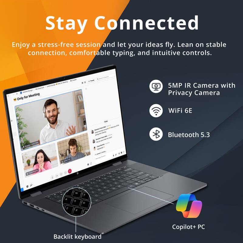 Stay Connected

Enjoy a stress-free session and let your ideas fly. Lean on stable connection, comfortable typing, and intuitive controls.

- 5MP IR Camera with Privacy Camera
- WiFi 6E
- Bluetooth 5.3
- Backlit keyboard
- Copilot+ PC