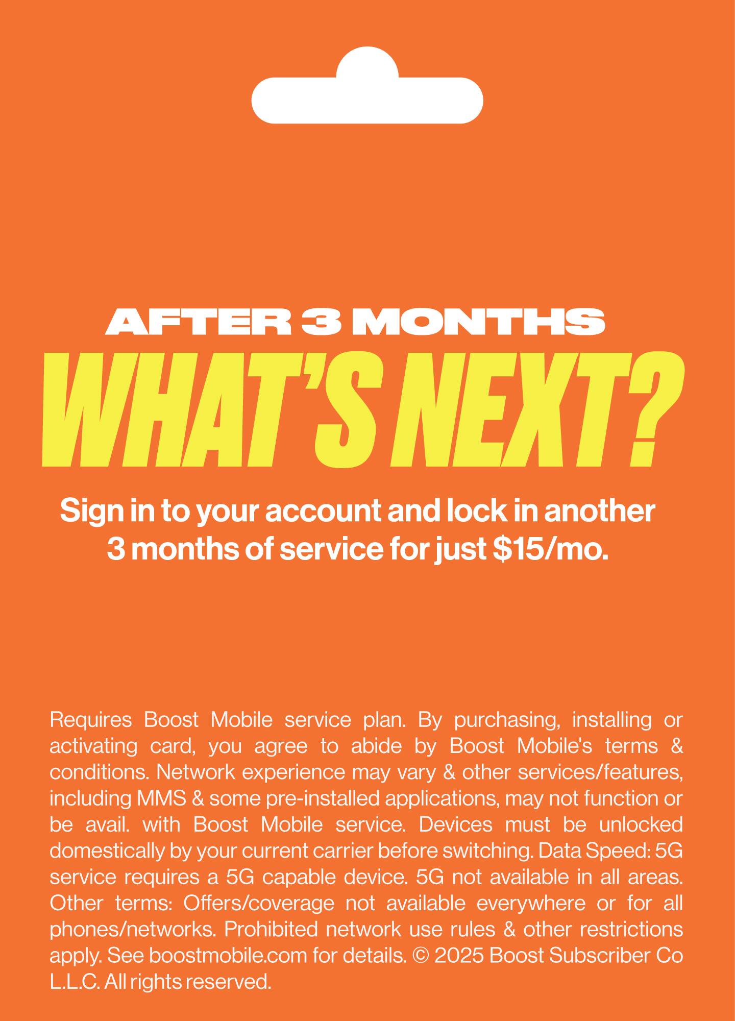 AFTER 3 MONTHS WHAT'S NEXT?  
Sign in to your account and lock in another 3 months of service for just $15/mo.  
Requires Boost Mobile service plan. By purchasing, installing or activating card, you agree to abide by Boost Mobile's terms & conditions. Network experience may vary & other services/features, including MMS & some pre-installed applications, may not function or be available with Boost Mobile service. Devices must be unlocked domestically by your current carrier before switching. Data Speed: 5G service requires a 5G capable device. 5G not available in all areas. Other terms: Offers/coverage not available everywhere or for all phones/networks. Prohibited network use rules & other restrictions apply. See boostmobile.com for details. © 2025 Boost Subscriber Co L.L.C. All rights reserved.
