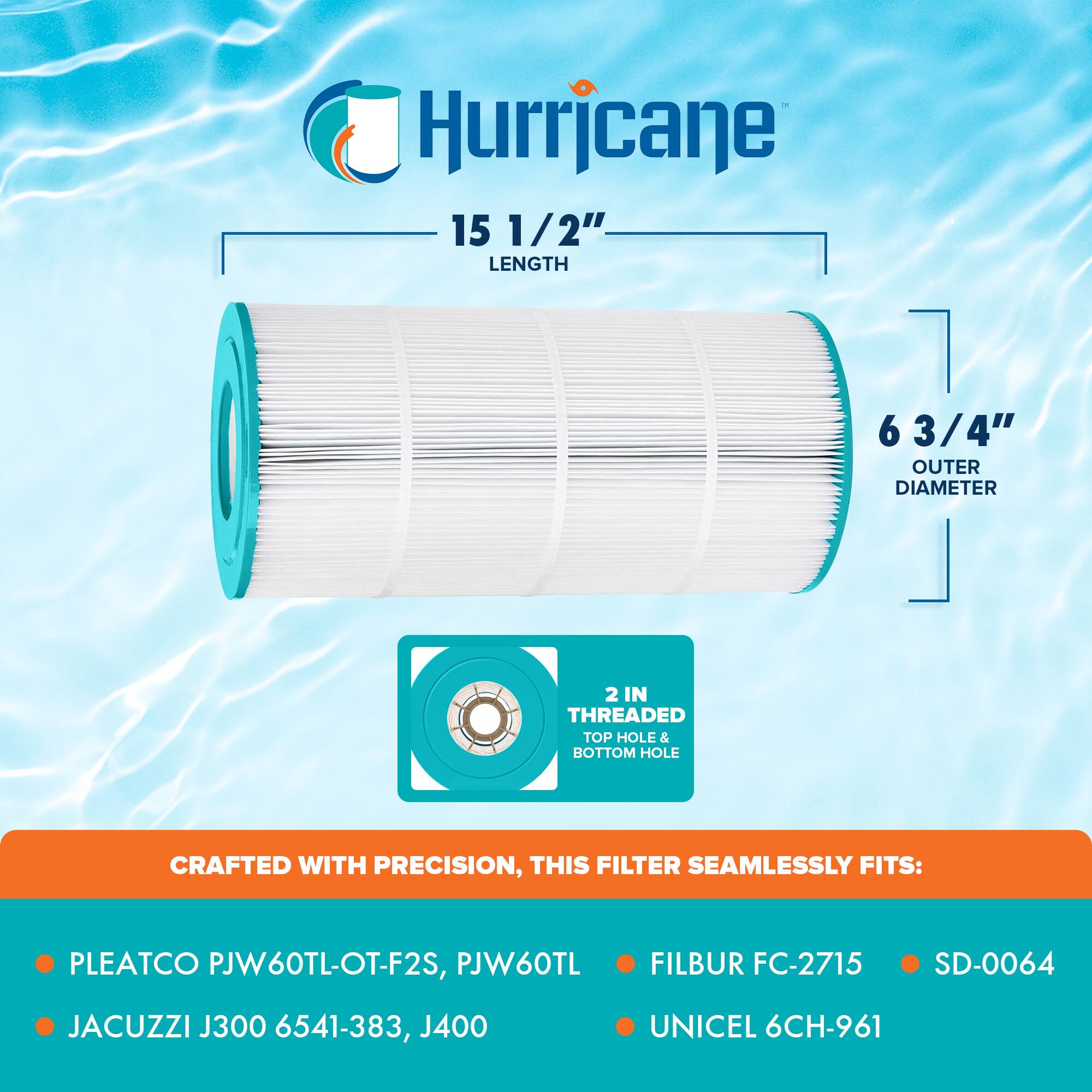 Hurricane

15 1/2" LENGTH

6 3/4" OUTER DIAMETER

2 IN THREADED TOP HOLE & BOTTOM HOLE

CRAFTED WITH PRECISION, THIS FILTER SEAMLESSLY FITS:

- PLEATCO PJW60TL-OT-F2S, PJW60TL
- JACUZZI J300 6541-383, J400
- FILBUR FC-2715
- SD-0064
- UNICEL 6CH-961