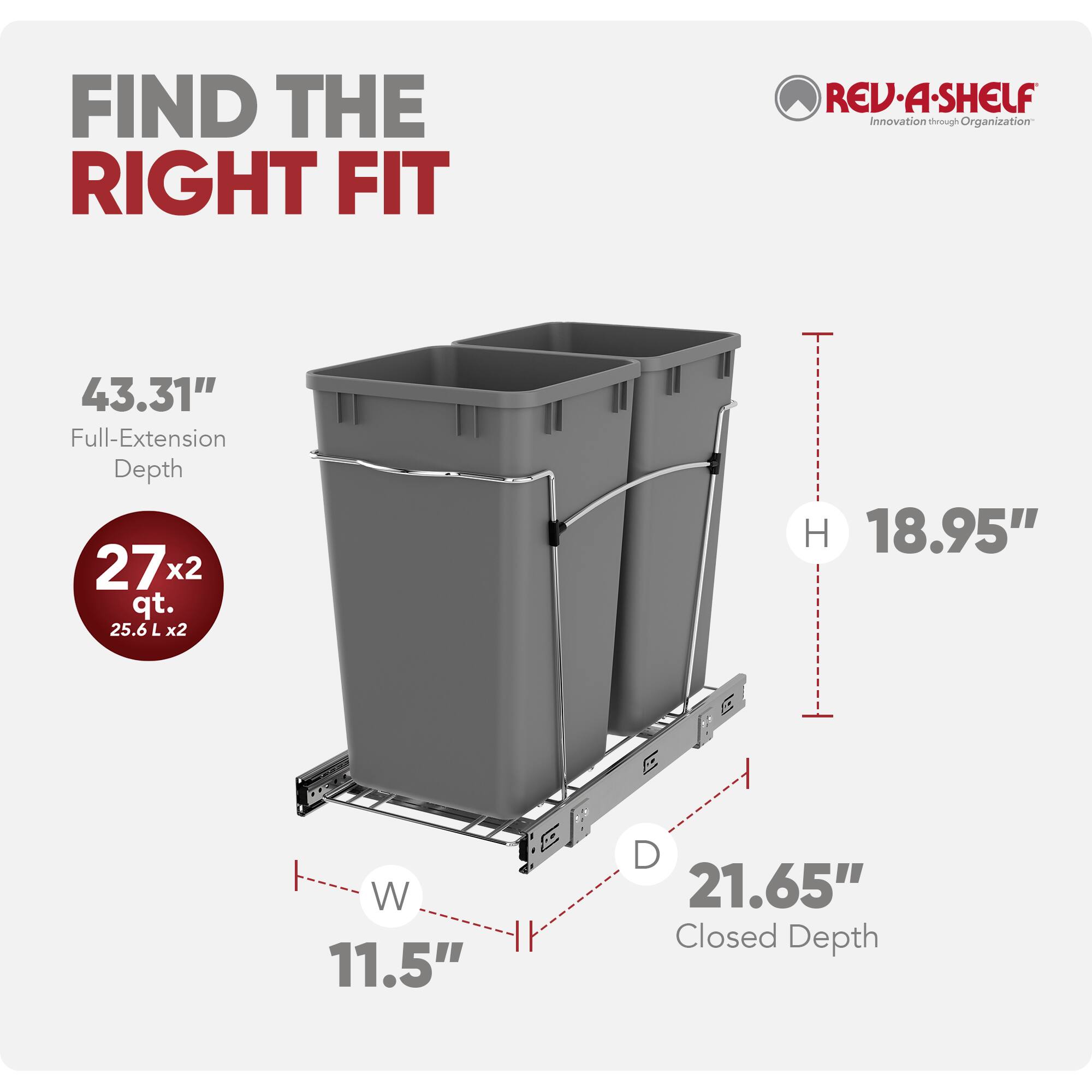 FIND THE RIGHT FIT

REV·A·SHELF Innovation through Organization

43.31" Full-Extension Depth
272 qt. (25.6 L x2)
H 18.95"
W 11.5"
D 21.65" Closed Depth