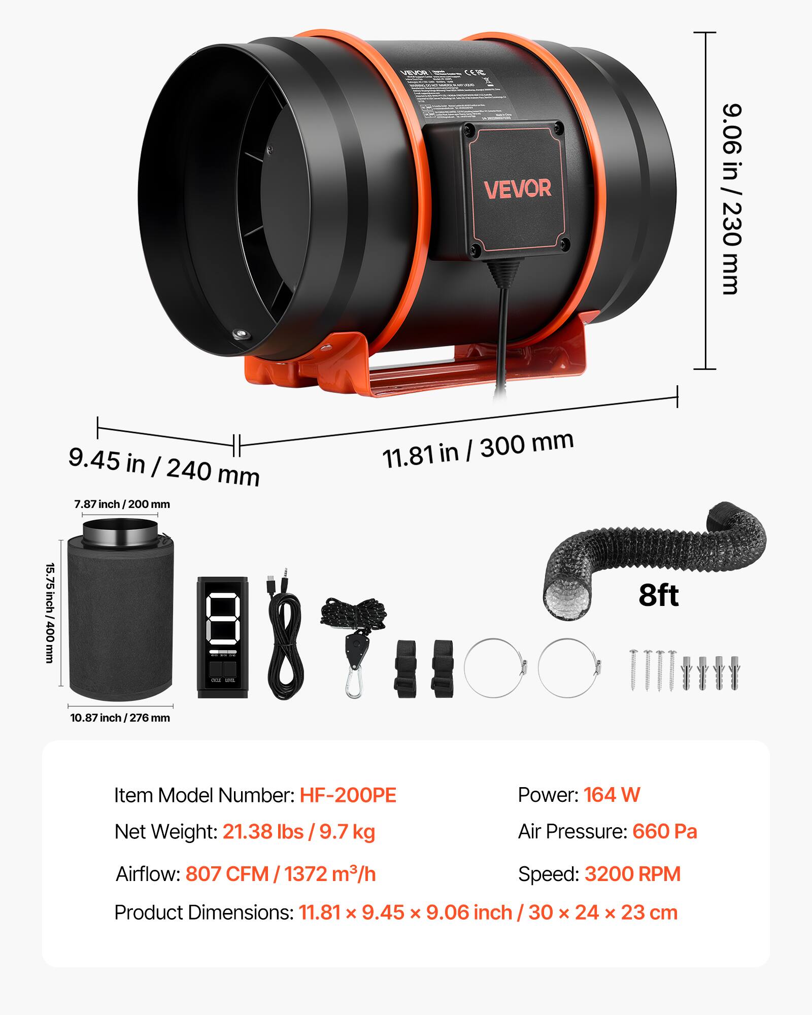 VEVOR

9.06 in / 230 mm  
9.45 in / 240 mm  
7.87 in / 200 mm  
15.75 in / 400 mm  
10.87 in / 276 mm  
11.81 in / 300 mm  
8 ft

Item Model Number: HF-200PE  
Power: 164 W  
Net Weight: 21.38 lbs / 9.7 kg  
Air Pressure: 660 Pa  
Airflow: 807 CFM / 1372 m³/h  
Speed: 3200 RPM  
Product Dimensions: 11.81 x 9.45 x 9.06 inch / 30 x 24 x 23 cm