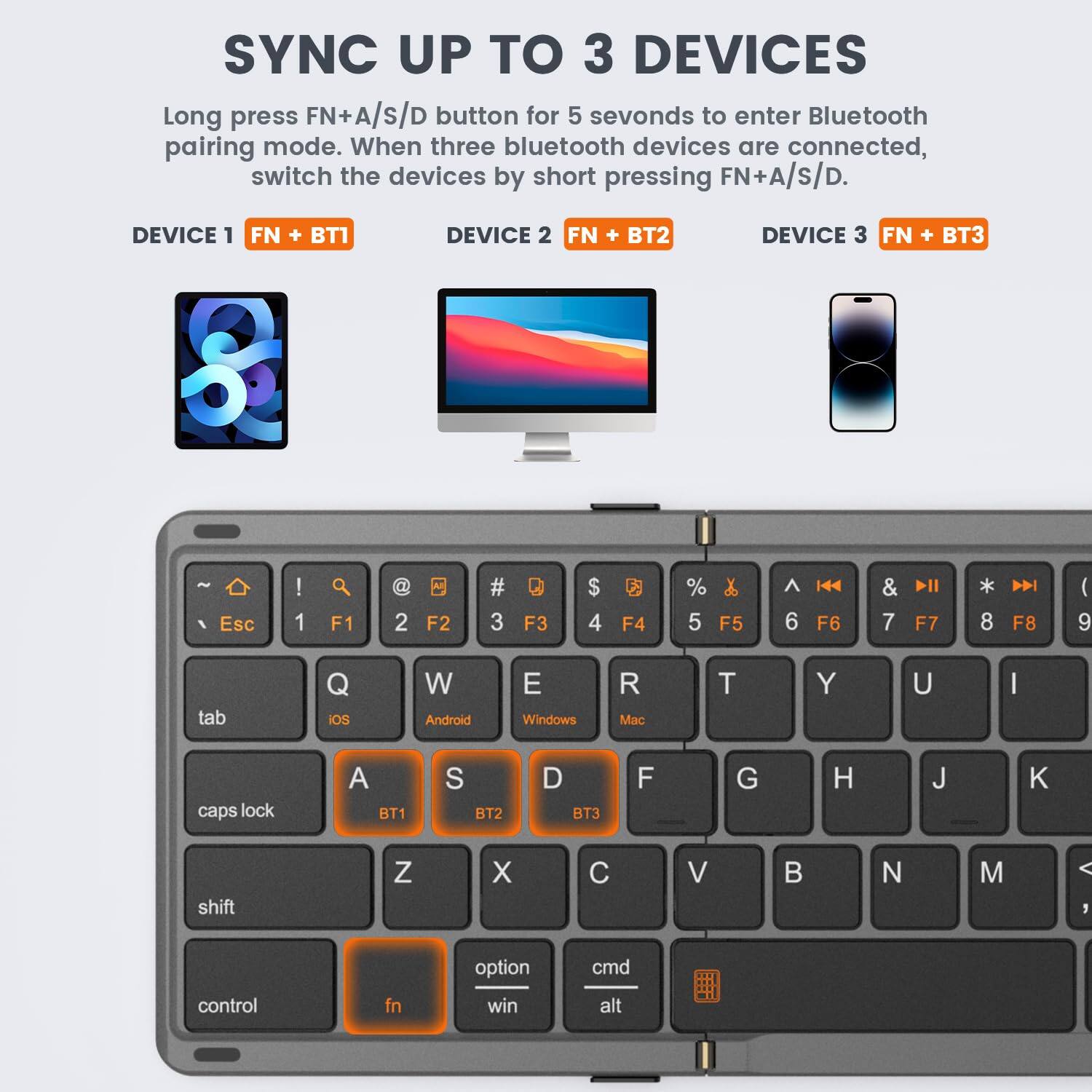 SYNC UP TO 3 DEVICES

Long press FN+A/S/D button for 5 seconds to enter Bluetooth pairing mode. When three Bluetooth devices are connected, switch the devices by short pressing FN+A/S/D.

DEVICE 1 FN + BT1  
DEVICE 2 FN + BT2  
DEVICE 3 FN + BT3

Esc : 1 a F1 2 F2 # 3 F3 $ 4 F4 % 5 F5 & 6 F6 7 F7 8 F8 ( 9 tab Q W E R T Y U I caps lock A S D F G H J K Z X C V B N M option cmd control fn win alt

- iOS
- Android
- Windows
- Mac