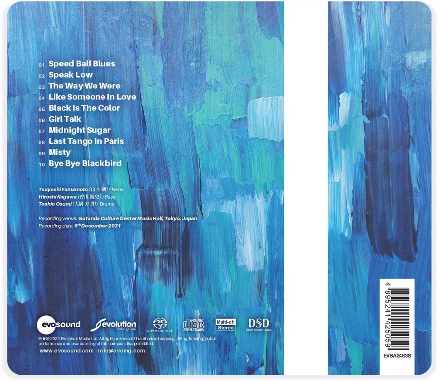 01 Speed Ball Blues  
02 Speak Low  
03 The Way We Were  
04 Like Someone In Love  
05 Black Is The Color  
06 Girl Talk  
07 Midnight Sugar  
08 Last Tango In Paris  
09 Misty  
10 Bye Bye Blackbird  

Tsuyoshi Yamamoto (山本俊) / Piano  
Hiroshi Kagawa (加川浩) / Bass  
Toshio Osumi (大住俊夫) / Drums  

Recording venue: Gotanda Culture Center Music Hall, Tokyo, Japan  
Recording date: 9th December 2021  

© 2023 Evolution Music Ltd. All rights reserved. Unauthorized copying, hiring, lending, public performance and broadcasting of this compact disc prohibited.  
www.evosound.com | info@evomg.com  

DSD Direct Stream Digital  
489524 425059  
EVSA2483S  

evo sound  
evolution music group  
SUPER AUDIO CD  
DIGITAL AUDIO  
STEREO  
DSD  
489524 425059  
EVSA2483S