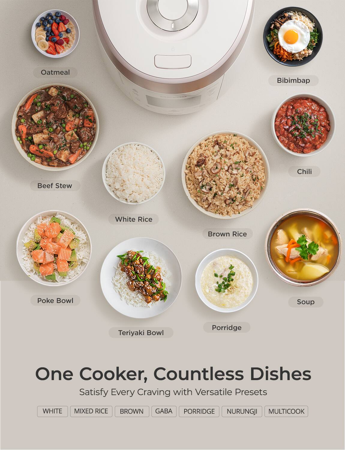 One Cooker, Countless Dishes  
Satisfy Every Craving with Versatile Presets  

- Oatmeal  
- Bibimbap  
- Beef Stew  
- Chili  
- White Rice  
- Brown Rice  
- Soup  
- Poke Bowl  
- Teriyaki Bowl  
- Porridge  

WHITE MIXED RICE BROWN GABA PORRIDGE NURUNGJI MULTICOOK  

WHITE  
MIXED RICE  
BROWN  
GABA  
PORRIDGE  
NURUNGJI  
MULTICOOK
