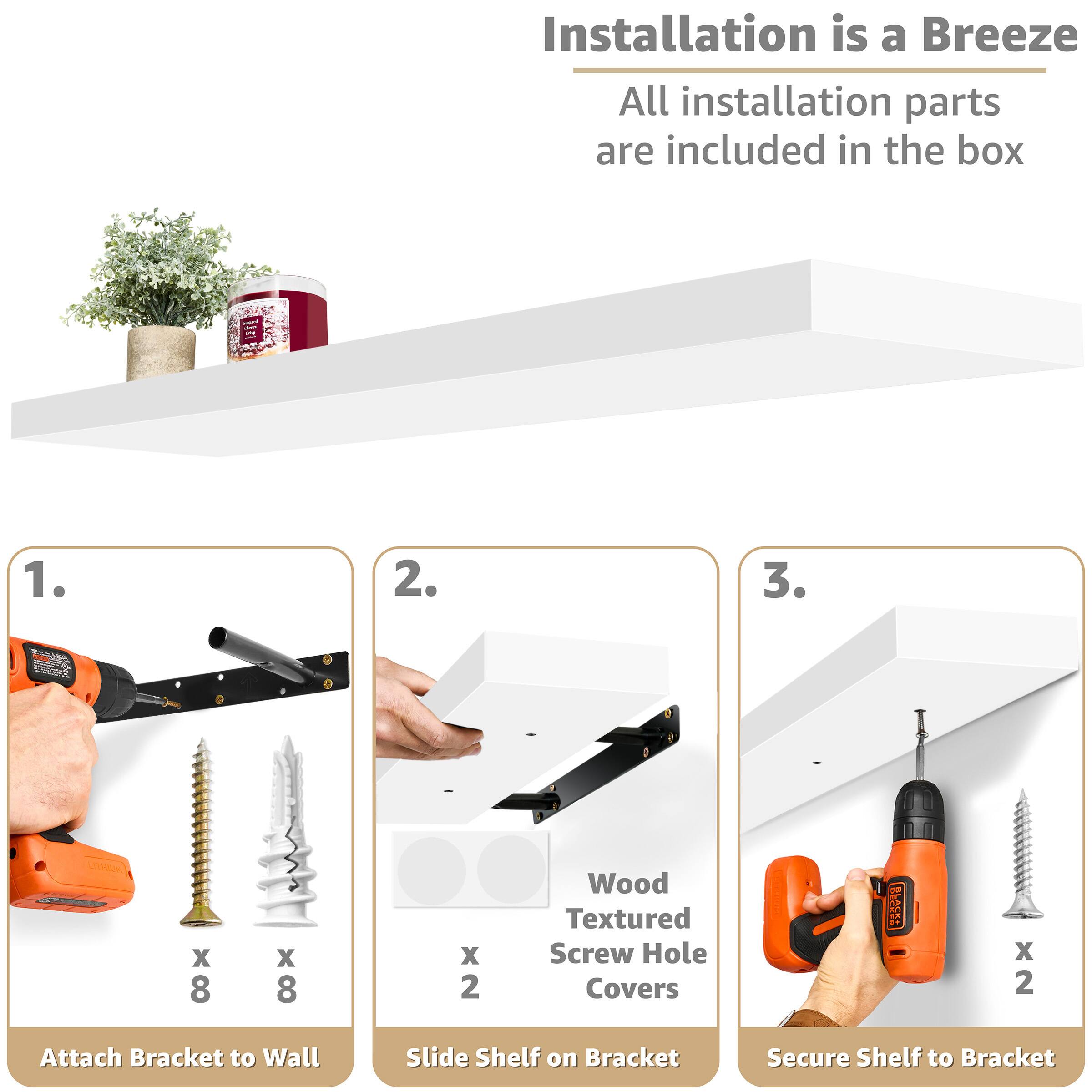 Installation is a Breeze  
All installation parts are included in the box  

1. Attach Bracket to Wall  
   - x 8 Wood Textured Screw Hole Covers  
   - x 8 Screws  

2. Slide Shelf on Bracket  
   - x 2 Attach Bracket  

3. Secure Shelf to Bracket  
   - x 2 Screws