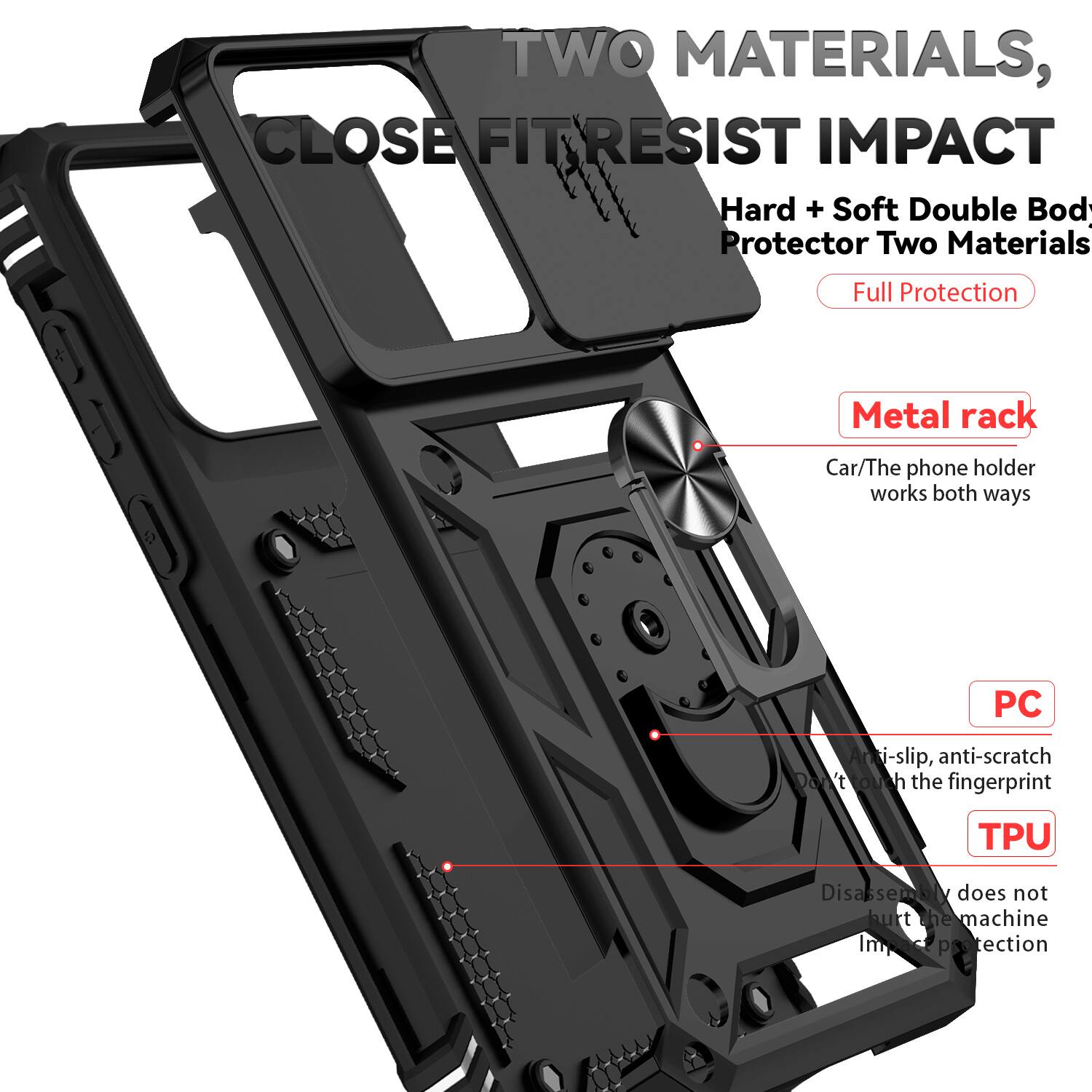 TWO MATERIALS, CLOSE FIT RESIST IMPACT  
Hard + Soft Double Body Protector Two Materials Full Protection  
Metal rack  
Car/The phone holder works both ways  
PC Anti-slip, anti-scratch  
Don't touch the fingerprint  
TPU Disassembly does not hurt the machine  
Impact protection